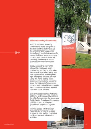 Welsh Assembly Government
                    In 2007, the Welsh Assembly
                    Government, Wales being one of
                    the four countries that makes up
                    the United Kingdom, appointed
                    Logicalis as their strategic partner to
                    design, build and manage a unique
                    communications service that will
                    ultimately connect up to 10,000
                    public sector sites within Wales.

                    Initially connecting over 1,000
                    sites within healthcare, local
                    government, and higher education,
                    the network is growing rapidly, and
                    new organisations, including blue
                    light emergency services, are now
                    using this world-leading public
                    sector communications service to
                    lower the total cost of government
                    communications in Wales and enable
                    the country to move into a new era
                    of shared public services.

                    Built on Cisco Borderless Networks
                    platforms and managed by solutions
                    from CA Technologies, the seven-year
                    Public Sector Broadband Aggregation
                    (PSBA) contract is a flagship
                    government project for Logicalis.

                    Working closely with the Welsh
                    Assembly Government, Logicalis
                    is proud to be a partner in creating
                    public sector service innovation
                    in Wales.


www.logicalis.com                                             11
 
