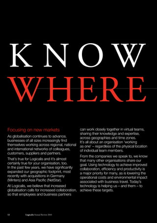 K NOW
WhErE
Focusing on new markets                            can work closely together in virtual teams,
                                                   sharing their knowledge and expertise,
As globalisation continues to advance,             across geographies and time zones.
businesses of all sizes increasingly find          It’s all about an organisation ‘working
themselves working across regional, national       as one’ – regardless of the physical location
and international networks of colleagues,          of individual team members.
customers, suppliers and partners.
                                                 From the companies we speak to, we know
That’s true for Logicalis and it’s almost        that many other organisations share our
certainly true for your organisation, too.       goal. Using technology to achieve improved
In the past few years, we have significantly     collaboration, efficiency and productivity is
expanded our geographic footprint, most          a major priority for many, as is lowering the
recently with acquisitions in Germany            operational costs and environmental impact
(Minters) and Asia Pacific (NetStar).            associated with business travel. Today’s
At Logicalis, we believe that increased          technology is helping us – and them – to
globalisation calls for increased collaboration, achieve these targets.
so that employees and business partners




www.logicalis.com
12                  Logicalis Annual review 2010                                                   12
 