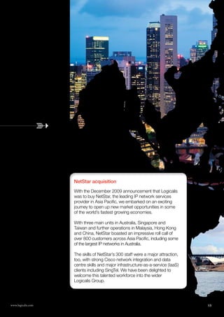 NetStar acquisition
                                                   With the December 2009 announcement that Logicalis
                                                   was to buy NetStar, the leading IP network services
                                                   provider in Asia Pacific, we embarked on an exciting
                                                   journey to open up new market opportunities in some
                                                   of the world’s fastest growing economies.

                                                   With three main units in Australia, Singapore and
                                                   Taiwan and further operations in Malaysia, Hong Kong
                                                   and China, NetStar boasted an impressive roll call of
                                                   over 800 customers across Asia Pacific, including some
                                                   of the largest IP networks in Australia.

                                                   The skills of NetStar’s 300 staff were a major attraction,
                                                   too, with strong Cisco network integration and data
                                                   centre skills and major infrastructure-as-a-service (IaaS)
                                                   clients including SingTel. We have been delighted to
                                                   welcome this talented workforce into the wider
                                                   Logicalis Group.




www.logicalis.com
13                  Logicalis Annual review 2010                                                                13
 