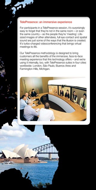 TelePresence: an immersive experience
For participants in a TelePresence session, it’s surprisingly
easy to forget that they’re not in the same room – or even
the same country – as the people they’re ‘meeting’. Life-
sized images of other attendees, full eye contact and spatial
sound are just some of the ways that the illusion is created.
It’s turbo-charged videoconferencing that brings virtual
meetings to life.

Our TelePresence methodology is designed to bring
customers all the benefits of the immersive, face-to-face
meeting experience that this technology offers – and we’re
using it internally, too, with TelePresence suites in four cities
worldwide: London, São Paulo, Buenos Aires and
Farmington Hills, Michigan.
 