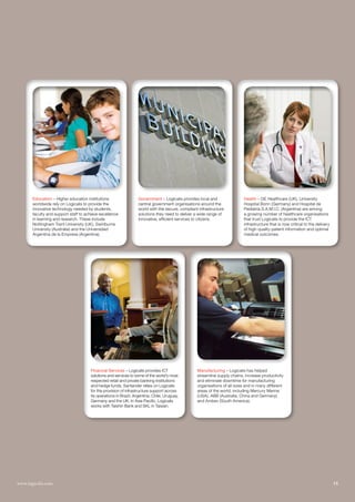 Education – Higher education institutions                  Government – Logicalis provides local and                 Health – GE Healthcare (UK), University
       worldwide rely on Logicalis to provide the                 central government organisations around the               Hospital Bonn (Germany) and Hospital de
       innovative technology needed by students,                  world with the secure, compliant infrastructure           Pediatría S.A.M.I.C. (Argentina) are among
       faculty and support staff to achieve excellence            solutions they need to deliver a wide range of            a growing number of healthcare organisations
       in learning and research. These include                    innovative, efficient services to citizens.               that trust Logicalis to provide the ICT
       Nottingham Trent University (UK), Swinburne                                                                          infrastructure that is now critical to the delivery
       University (Australia) and the Universidad                                                                           of high-quality patient information and optimal
       Argentina de la Empresa (Argentina).                                                                                 medical outcomes.




                                      Financial Services – Logicalis provides ICT                 Manufacturing – Logicalis has helped
                                      solutions and services to some of the world’s most          streamline supply chains, increase productivity
                                      respected retail and private banking institutions           and eliminate downtime for manufacturing
                                      and hedge funds. Santander relies on Logicalis              organisations of all sizes and in many different
                                      for the provision of infrastructure support across          areas of the world, including Mercury Marine
                                      its operations in Brazil, Argentina, Chile, Uruguay,        (USA), ABB (Australia, China and Germany)
                                      Germany and the UK. In Asia Pacific, Logicalis              and Ambev (South America).
                                      works with Taishin Bank and SKL in Taiwan.




www.logicalis.com
15                  Logicalis Annual review 2010                                                                                                                                  15
 