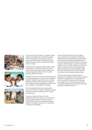 For the fourth year in succession, Logicalis UK made       In Brazil, PromonLogicalis continues to support
 03
                    donations to the Berkshire Community Foundation            Junior Achievement, an organisation that teaches
                    which provides grants to local voluntary groups to         children about work readiness and entrepreneurship.
                    support grassroots projects. These include young           A new programme was also established last year –
                    people with special needs, the disabled, the elderly       the PromonLogicalis Volunteer Programme, providing
                    and the homeless.                                          education, work readiness, and social movements to
                                                                               children in the communities of São Paulo and Rio de
                    Logicalis UK also changed its drinking water supplier      Janeiro, supported through the following charities:
                    and, in doing so, is now sponsoring Pump Aid, a            Ação Comunitária, Asylo João Evangelista, CAMP
                    charity that provides access to clean drinking water       Vila Isabel, CCA Santa Teresa de Jesus, Gotas de
                    and safe, adequate sanitation to those in need in          Flor com Amor and Lar Escola Recanto Cristão.
 04
                    Zimbabwe, Malawi and Liberia.
                                                                               Another of these charities associated with the
                    Logicalis Southern Cone in South America participates      programme is Ser Cidadão, which provides vocational
                    in a recycling programme to support the Foundation of      education for adolescents and young adults from
                    Garrahan Hospital in Argentina, focused on complex         poor communities. Formally set up four years ago,
                    treatments for children. The programme consists of         the association has a 20-year history grounded in
                    office collections of disposable paper and plastic caps,   the activities developed by the Educação de Trabalho
                    to be donated to the Foundation for recycling.             (Education for Work) programme.

                    Another ecological initiative was the participation
 05                 in the ‘A todo pulmón’ campaign in Paraguay. Logicalis
                    employees committed to planting a tree to support
                    the environment.

                    They also contributed to local community
                    organisations which help children, such as A.D.A.N.D.
                    and San Jose Providente; and made a donation
                    to EGB Nº98 School, which needed technological
                    equipment to develop a project for the improvement
                    of writing and reading skills.




www.logicalis.com                                                                                                                19
 