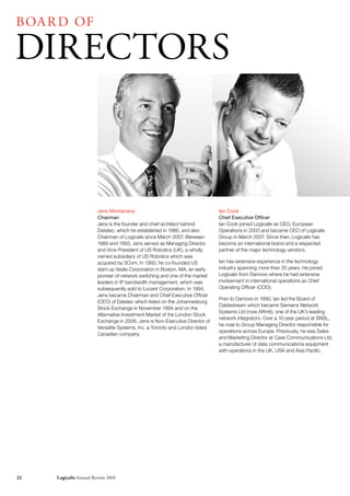 BOA r D OF

DIrECTOrS



                        Jens Montanana                                        Ian Cook
                        Chairman                                              Chief Executive Officer
                        Jens is the founder and chief architect behind        Ian Cook joined Logicalis as CEO, European
                        Datatec, which he established in 1986, and also       Operations in 2003 and became CEO of Logicalis
                        Chairman of Logicalis since March 2007. Between       Group in March 2007. Since then, Logicalis has
                        1989 and 1993, Jens served as Managing Director       become an international brand and a respected
                        and Vice-President of US Robotics (UK), a wholly      partner of the major technology vendors.
                        owned subsidiary of US Robotics which was
                        acquired by 3Com. In 1993, he co-founded US           Ian has extensive experience in the technology
                        start-up Xedia Corporation in Boston, MA, an early    industry spanning more than 25 years. He joined
                        pioneer of network switching and one of the market    Logicalis from Damovo where he had extensive
                        leaders in IP bandwidth management, which was         involvement in international operations as Chief
                        subsequently sold to Lucent Corporation. In 1994,     Operating Officer (COO).
                        Jens became Chairman and Chief Executive Officer
                                                                              Prior to Damovo in 1990, Ian led the Board of
                        (CEO) of Datatec which listed on the Johannesburg
                                                                              Cablestream which became Siemens Network
                        Stock Exchange in November 1994 and on the
                                                                              Systems Ltd (now Affiniti), one of the UK’s leading
                        Alternative Investment Market of the London Stock
                                                                              network integrators. Over a 10-year period at SNSL,
                        Exchange in 2006. Jens is Non-Executive Director of
                                                                              he rose to Group Managing Director responsible for
                        Versatile Systems, Inc. a Toronto and London listed
                                                                              operations across Europe. Previously, he was Sales
                        Canadian company.
                                                                              and Marketing Director at Case Communications Ltd,
                                                                              a manufacturer of data communications equipment
                                                                              with operations in the UK, USA and Asia Pacific.




22   Logicalis Annual review 2010
 