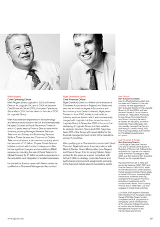 Mark Rogers                                               Nigel Drakeford-Lewis                                   Ivan Dittrich
Chief Operating Officer                                   Chief Financial Officer                                 Non-Executive Director
                                                                                                                  Ivan is a Chartered Accountant and
Mark Rogers joined Logicalis in 2003 as Finance           Nigel Drakeford-Lewis is a Fellow of the Institute of   has been with Datatec for the past
Director for Logicalis UK, and in 2004 he became          Chartered Accountants in England and Wales and          10 years. He was appointed as
Chief Financial Officer (CFO), European Operations.       also has an honours degree in Economics and             Non-Executive Director to the Logicalis
                                                                                                                  Board on 22 April 2008, and later
Since March 2007, he has taken on the role of COO         Accountancy from Exeter University. Nigel joined        became Datatec’s Group Finance
for Logicalis Group.                                      Datatec in June 2000, initially to help build an        Director on 1 May 2008. Previously,
                                                          advisory services division which was subsequently       he was Group Corporate Director
Mark has extensive experience in the technology                                                                   and Group Company Secretary
                                                          merged with Logicalis. He then moved across to
                                                                                                                  of Datatec for five years, as well as
and service sectors both in the UK and internationally.   Logicalis Group in November 2000 to focus on the        Corporate Finance Manager. Ivan
He spent 20 years at Racal Electronics/Thales of          reshaping of Logicalis Group and help redefine          successfully managed the Group’s
which 13 years were at Finance Director level within      its strategic direction. Since April 2001, Nigel has    dual listing in London during 2006.
divisions providing Managed Network Services,                                                                     Prior to joining Datatec, Ivan worked
                                                          been CFO of the Group with responsibility for the       for PriceWaterhouseCoopers
Telecoms and Survey, and Positioning Services.            financial management and control of the operations      in London.
While at Thales he was also Chairman of Citylink          across 15 countries.
Telecommunications, a joint venture company which                                                                 Luiz Fernando T. Rudge
                                                                                                                  Non-Executive Director
had secured a £1.2 billion, 20-year Private Finance       After qualifying as a Chartered Accountant with Grant   Luiz Rudge is Executive Director/
Initiative contract with London Underground. Also,        Thornton, Nigel held senior financial positions with    CFO and a member of the Board of
he has significant mergers and acquisitions (MA)         Black  Decker, Grand Metropolitan (now Diageo)         Directors of Promon SA. Following the
experience, including the sale of Racal Telecom to        and Dixons Group. Prior to joining Datatec, Nigel       acquisition by Logicalis of a majority
                                                                                                                  stake in Promon Tecnologia in May
Global Crossing for £1 billion as well as experience in   worked for five years as a senior consultant with       2008, Luiz then became Non-Executive
the acquisition and integration of smaller businesses.    Arthur D Little on strategy, corporate finance and      Director on the Logicalis Board.
                                                          performance improvement assignments, primarily
He started his finance career with Revlon where he                                                                He joined Promon SA in 1982 and
                                                          in the fixed and mobile telecommunications sector.      served as Treasurer (1987–1991) and
qualified as a Chartered Management Accountant.                                                                   Finance Director (1991–2001), when
                                                                                                                  he was elected to his current position.
                                                                                                                  He led several corporate finance deals
                                                                                                                  on behalf of Promon, including MA
                                                                                                                  transactions as well as financing
                                                                                                                  arrangements to support Promon’s
                                                                                                                  proprietary investments and its
                                                                                                                  contracts with clients. Prior to joining
                                                                                                                  Promon and in 1986/1987, Luiz was
                                                                                                                  engaged in foreign trade activities.

                                                                                                                  Luiz holds a BA degree in Business
                                                                                                                  Administration from Fundação Getulio
                                                                                                                  Vargas (FGV/São Paulo), he also
                                                                                                                  completed the M.A. programme in
                                                                                                                  Geography (Urban Development)
                                                                                                                  of the University College/University
                                                                                                                  of London and the Advanced
                                                                                                                  Management Program of the
                                                                                                                  Harvard Business School.


www.logicalis.com                                                                                                                                       23
 