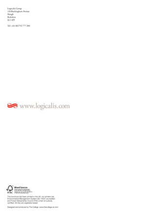 Logicalis Group
110 Buckingham Avenue
Slough
Berkshire
SL1 4PF

Tel: +44 (0)1753 777 200




              www.logicalis.com




This brochure has been printed in the UK, our printers are
Environmental Management System ISO 14001 accredited
and Forest Stewardship Council (FSC) chain of custody
certified. All inks are vegetable based.

Designed and produced by The College www.thecollege.uk.com
 