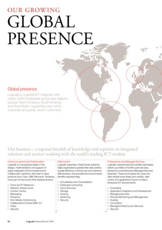 OU r GrOW I NG

GLOBAL
PrESENCE

Global presence
Logicalis is a global ICT integrator with
nearly 2,000 employees across four regions;
Europe, North America, South America
and Asia Pacific, supporting over 5,000
corporate and public sector customers.




Our business – a superior breadth of knowledge and expertise in integrated
solutions and services working with the world’s leading ICT vendors
Communications and Collaboration                  Data Centre                                      Professional and Managed Services
Logicalis is a recognised leader in the           Logicalis’ expertise in Data Centre solutions    Logicalis’ experienced and certified specialists
design, implementation and support of             helps organisations operate their data centres   deliver a portfolio of full life-cycle services,
highly integrated Communications and              at peak efficiency, minimal cost and maximum     backed by comprehensive Managed Services
Collaboration solutions, with best-in-class       effectiveness, and provides the environmental    expertise. These encompass the voice and
products from Cisco, IBM, Microsoft, Tandberg     benefits required today.                         data infrastructure (fixed and mobile), data
(now part of Cisco) and other leading vendors.                                                     centre, and applications found in today’s
                                                  *   Virtualisation and Consolidation             enterprise ICT environments.
*    Voice and IP Telephony                       *   Enterprise Computing
*    Network Infrastructure                       *   Cloud Services                               *   Consulting
*    Contact Centre                               *   Storage                                      *   Application Integration and Development
*    Messaging                                    *   Hosting                                      *   Managed Services
*    Presence                                     *   Switching                                    *   Remote Monitoring and Management
*    Rich Media Conferencing                      *   Security                                     *   Hosting
*    Collaborative Content/Web 2.0                                                                 *   Co-location
*    Video                                                                                         *   Managed Infrastructure Services
*    Security                                                                                      *   Security




02                 Logicalis Annual review 2010
 