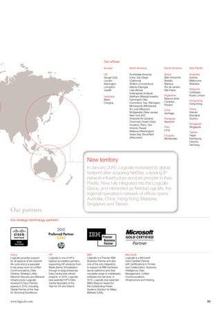 Our offices

                                                                              Europe              North America                 South America    Asia Pacific

                                                                              UK                  Scottsdale (Arizona)          Brazil           Australia
                                                                              Slough (HQ)         Irvine, San Diego             Belo Horizonte   Sydney
                                                                              London              (California)                  Brasília         Melbourne
                                                                              Warrington          Shelton (Connecticut)         Manaus           Brisbane
                                                                              Livingston          Atlanta (Georgia)             Rio de Janeiro
                                                                              Cardiff             Lisle (Illinois)              São Paulo        Malaysia
                                                                                                  Indianapolis (Indiana)                         Cyberjaya
                                                                              Germany             Waltham (Massachusetts)       Argentina        Kuala Lumpur
                                                                              Berlin              Farmington Hills,             Buenos Aires
                                                                                                                                Córdoba          Hong Kong
                                                                              Cologne             Commerce Twp. (Michigan)                       Hong Kong
                                                                                                  Minneapolis (Minnesota)       Rosário
                                                                                                  St Louis (Missouri)           Chile            China
                                                                                                  Bridgewater (New Jersey)      Santiago         Xiamen
                                                                                                  New York (NY)                                  Shanghai
                                                                                                  Charlotte (N Carolina)        Paraguay         Suzhou
                                                                                                  Cincinnati, Dublin (Ohio)     Asunción
                                                                                                  Houston, Plano, San                            Singapore
                                                                                                  Antonio (Texas)               Peru             Singapore
                                                                                                  Bellevue (Washington)         Lima
                                                                                                                                                 Taiwan
                                                                                                  Green Bay, Brookfield         Uruguay          Taipei
                                                                                                  (Wisconsin)                   Montevideo       Kaohsiung
                                                                                                                                                 Hsinchu
                                                                                                                                                 Taichung




                                                                New territory
                                                                In January 2010, Logicalis increased its global
                                                                footprint after acquiring NetStar, a leading IP
                                                                network infrastructure services provider in Asia
                                                                Pacific. Now fully integrated into the Logicalis
                                                                Group, and rebranded as NetstarLogicalis, the
                                                                regional operation’s network of offices spans
                                                                Australia, China, Hong Kong, Malaysia,
                                                                Singapore and Taiwan.
Our partners
Our strategic technology partners:




Cisco                            HP                             IBM                            Microsoft
Logicalis provides support       Logicalis is one of HP’s       Logicalis is a Premier IBM     Logicalis is a Microsoft
for all aspects of the network   highest accredited partners,   Business Partner and also      Gold Certified Partner
life cycle and is a specialist   supporting HP solutions from   one of the only integrators    with certifications in Portals
in key areas such as Unified     Blade Server Virtualisation    to support all IBM hardware    and Collaboration, Business
Communications, Data             through to large enterprise    server platforms and their     Intelligence, Data
Centres, Wireless LANs,          Data Centre total refresh      complete range of middleware   Management, Unified
Network Security and Network     projects. In 2010, Logicalis   software and services. In      Communications,
Infrastructure. Logicalis        was awarded HP’s Data          2010, Logicalis was awarded    Infrastructure and Hosting.
received 8 Cisco Partner         Centre Specialist of the       IBM’s Beacon Award for
awards in 2010, including        Year for UK and Ireland.       the Outstanding Power
Global Partner of the Year                                      Systems Solution for Major
for Technical Excellence.                                       Markets (USA).


www.logicalis.com                                                                                                                                               03
 
