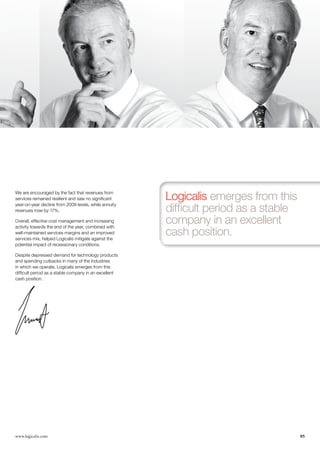 We are encouraged by the fact that revenues from
services remained resilient and saw no significant     Logicalis emerges from this
year-on-year decline from 2009 levels, while annuity
revenues rose by 17%.                                  difficult period as a stable
Overall, effective cost management and increasing
activity towards the end of the year, combined with
                                                       company in an excellent
well-maintained services margins and an improved
services mix, helped Logicalis mitigate against the
                                                       cash position.
potential impact of recessionary conditions.

Despite depressed demand for technology products
and spending cutbacks in many of the industries
in which we operate, Logicalis emerges from this
difficult period as a stable company in an excellent
cash position.




www.logicalis.com                                                                     05
 