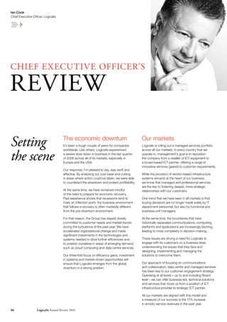 Ian Cook
Chief Executive Officer, Logicalis




ChIEF EX ECUTIVE OFFICEr’S

rEVIEW

Setting                               The economic downturn
                                      It’s been a tough couple of years for companies
                                                                                              Our markets
                                                                                              Logicalis is rolling out a managed services portfolio



the scene
                                      worldwide. Like others, Logicalis experienced           across all our markets. In every country that we
                                      a severe slow-down in business in the last quarter      operate in, management’s goal is to reposition
                                      of 2008 across all of its markets, especially in        the company from a reseller of ICT equipment to
                                      Europe and the USA.                                     a broad-based ICT partner, offering a range of
                                                                                              innovative services geared to customer requirements.
                                      Our response, I’m pleased to say, was swift and
                                      effective. By analysing our cost base and cutting       While the provision of vendor-based infrastructure
                                      in areas where action could be taken, we were able      systems remains at the heart of our business,
                                      to counteract the slowdown and protect profitability.   we know that managed and professional services
                                                                                              are the key to fostering deeper, more strategic
                                      At the same time, we have remained mindful              relationships with our customers.
                                      of the need to prepare for economic recovery.
                                      Past experience shows that recessions tend to           One trend that we have seen in all markets is that
                                      mark an inflection point; the business environment      buying decisions are no longer made solely by IT
                                      that follows a recovery is often markedly different     department personnel, but also by functional and
                                      from the pre-downturn environment.                      business-unit managers.

                                      For that reason, the Group has stayed closely           At the same time, the boundaries that have
                                      committed to customer needs and market trends           historically separated communications, computing
                                      during the turbulence of the past year. We have         platforms and applications are increasingly blurring,
                                      accelerated organisational change and made              leading to more complexity in decision-making.
                                      significant investments in the technologies and
                                      systems needed to drive further efficiencies and        These issues are driving a need for Logicalis to
                                      to position ourselves in areas of emerging demand,      engage with its customers on a business level,
                                      such as cloud computing and data centre services.       understanding the issues that they face and
                                                                                              designing, implementing and managing the
                                      Our three-fold focus on efficiency gains, investment    solutions to overcome them.
                                      in systems and market-driven opportunities will
                                      ensure that Logicalis emerges from the global           Our approach of focusing on communications
                                      downturn in a strong position.                          and collaboration, data centre and managed services
                                                                                              has been key to our customer engagement strategy.
                                                                                              Operating at all levels – up to and including Board
                                                                                              level – we can offer business-led, technical solutions
                                                                                              and services that move us from a position of ICT
                                                                                              infrastructure provider to strategic ICT partner.

                                                                                              All our markets are aligned with this model and
                                                                                              a measure of our success is the 17% increase
                                                                                              in annuity service revenues in the past year.
06                 Logicalis Annual review 2010
 