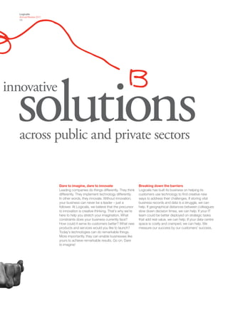Logicalis
   Annual Review 2011
   09




  solutions
innovative


   across public and private sectors


                        Dare to imagine, dare to innovate                       Breaking down the barriers
                        Leading companies do things differently. They think     Logicalis has built its business on helping its
                        differently. They implement technology differently.     customers use technology to find creative new
                        In other words, they innovate. Without innovation,      ways to address their challenges. If storing vital
                        your business can never be a leader – just a            business records and data is a struggle, we can
                        follower. At Logicalis, we believe that the precursor   help. If geographical distances between colleagues
                        to innovation is creative thinking. That’s why we’re    slow down decision times, we can help. If your IT
                        here to help you stretch your imagination. What         team could be better deployed on strategic tasks
                        constraints does your business currently face?          that add real value, we can help. If your data centre
                        How could it serve its customers better? What new       space is costly and cramped, we can help. We
                        products and services would you like to launch?         measure our success by our customers’ success.
                        Today’s technologies can do remarkable things.
                        More importantly, they can enable businesses like
                        yours to achieve remarkable results. Go on. Dare
                        to imagine!
 