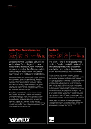 Logicalis
Annual Review 2011
11




  Watts Water Technologies, Inc.                                   Itaú Bank




  Logicalis delivers Managed Services to                           The client – one of the biggest private
  Watts Water Technologies, Inc., a world                          banks in Brazil – needed to reduce the
  leader in the manufacture of innovative                          time and expenditure for executives’
  products to control the efficiency, safety                       travel within and outside the country
  and quality of water within residential,                         to visit its subsidiaries and customers.
  commercial and institutional applications.                       For that, it needed to improve and expand its video
                                                                   conferencing rooms. PromonLogicalis’ collaboration solution
  With demands from users increasing and budgets tightening,
                                                                   was chosen to update and add realism to the meetings.
  Watts’ Director of Global IT Shared Services, Ty Muscat,
                                                                   PromonLogicalis has since deployed 23 telepresence rooms,
  turned to Logicalis for managed services. This was the
                                                                   more than 5,000 IP phones, network and data centre
  catalyst for a new dimension in the relationship between
                                                                   equipment and consulting services for the Itaú Group in
  Watts and Logicalis which has increasingly shifted system
                                                                   Brazil. Itaú has nearly 5,000 offices across the Americas,
  management responsibilities to Logicalis and freed the
                                                                   Europe and Asia. It intends to acquire this solution for all
  Watts IT team to focus on core competencies that support
                                                                   international sites, and believes that unified communications
  and advance its business objectives.
                                                                   is strategic to national and international expansion. The
                                                                   communication solution, which combines audio and video
  Through the years, Watts has worked on many projects
                                                                   on the Internet network (IP), provides a realistic experience
  with Logicalis. Muscat says, ‘Logicalis has consistently
                                                                   to virtual meetings, and thus, leads to greater productivity,
  distinguished itself by its willingness to work with my team
                                                                   reduced travel costs and only minor disruption to executives.
  to develop solutions that add value and fit our needs as
  a customer. Each project has been a joint effort that we
                                                                   Outside Brazil, Logicalis has also recently implemented
  implement together as a team and support as a team –
                                                                   a project in Buenos Aires to upgrade its Cisco Call Manager
  with Logicalis taking on some responsibility and Watts taking
                                                                   and Unified Computing System (UCS) and to provide
  on some responsibility. There is tremendous flexibility in the
                                                                   virtualised support, as well as in the US.
  range of services Logicalis can offer.’
 