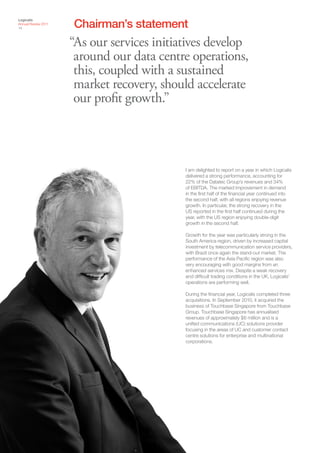 Chairman’s statement
Logicalis
Annual Review 2011
14



                     “As our services initiatives develop
                      around our data centre operations,
                      this, coupled with a sustained
                      market recovery, should accelerate
                      our profit growth.”



                                            I am delighted to report on a year in which Logicalis
                                            delivered a strong performance, accounting for
                                            22% of the Datatec Group’s revenues and 34%
                                            of EBITDA. The marked improvement in demand
                                            in the first half of the financial year continued into
                                            the second half, with all regions enjoying revenue
                                            growth. In particular, the strong recovery in the
                                            US reported in the first half continued during the
                                            year, with the US region enjoying double-digit
                                            growth in the second half.

                                            Growth for the year was particularly strong in the
                                            South America region, driven by increased capital
                                            investment by telecommunication service providers,
                                            with Brazil once again the stand-out market. The
                                            performance of the Asia Pacific region was also
                                            very encouraging with good margins from an
                                            enhanced services mix. Despite a weak recovery
                                            and difficult trading conditions in the UK, Logicalis’
                                            operations are performing well.

                                            During the financial year, Logicalis completed three
                                            acquisitions. In September 2010, it acquired the
                                            business of Touchbase Singapore from Touchbase
                                            Group. Touchbase Singapore has annualised
                                            revenues of approximately $6 million and is a
                                            unified communications (UC) solutions provider
                                            focusing in the areas of UC and customer contact
                                            centre solutions for enterprise and multinational
                                            corporations.
 
