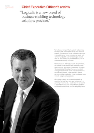 Chief Executive Officer’s review
Logicalis
Annual Review 2011
16



                     “Logicalis is a new breed of
                      business-enabling technology
                      solutions provider.”




                                           I am pleased to report that Logicalis had a strong
                                           fiscal year with increased revenues and improved
                                           margins. Following one of the toughest downturns
                                           in recent time, our focus on customer needs and
                                           remaining vigilant to economic changes placed
                                           us in an ideal position to move forward quickly as
                                           market environments improved.

                                           Our markets are different; one size does not fit all.
                                           We operate in 19 countries with different growth
                                           rates, cultures, and ethnic and linguistic contrasts.
                                           Our corporate philosophy of empowering local
                                           management teams to create innovative solutions
                                           for their own markets, under a single Logicalis
                                           banner, and then replicating those solutions in other
                                           markets has proved successful.

                                           I would like to thank all of our employees in all
                                           countries for their hard work and commitment in
                                           achieving these results. I would also like to extend
                                           a special thank you to all our customers, partners
                                           and stakeholders whose support we greatly value.
 