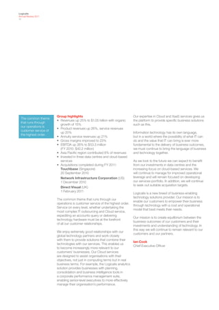 Logicalis
Annual Review 2011
17




                       Group highlights                                       Our expertise in Cloud and XaaS services gives us
 The common theme
                       • Revenues up 25% to $1.05 billion with organic        the platform to provide specific business solutions
 that runs through
                         growth of 15%                                        such as this.
 our operations is
                       • Product revenues up 26%, service revenues
 customer service of
                         up 20%                                               Information technology has its own language,
 the highest order.
                       • Annuity service revenues up 21%                      but in a world where the possibility of what IT can
                       • Gross margins improved to 23%                        do and the value that IT can bring is ever more
                       • EBITDA up 26% to $53.3 million                       fundamental to the delivery of business outcomes,
                         (FY 2010: $42.2 million)                             we must continue to bring the language of business
                       • Asia Pacific region contributed 8% of revenues       and technology together.
                       • Invested in three data centres and cloud-based
                         services                                             As we look to the future we can expect to benefit
                       • Acquisitions completed during FY 2011:               from our investments in data centres and the
                         Touchbase (Singapore)                                increasing focus on cloud-based services. We
                         20 September 2010                                    will continue to manage for improved operational
                         Network Infrastructure Corporation (US)              leverage and will remain focused on developing
                         1 December 2010                                      our services portfolio. In addition, we will continue
                                                                              to seek out suitable acquisition targets.
                         Direct Visual (UK)
                         1 February 2011
                                                                              Logicalis is a new breed of business-enabling
                                                                              technology solutions provider. Our mission is to
                       The common theme that runs through our
                                                                              enable our customers to empower their business
                       operations is customer service of the highest order.
                                                                              through technology with a cost and operational
                       Service on every level, whether undertaking the
                                                                              model that best meets their needs.
                       most complex IT outsourcing and Cloud service,
                       expediting an accounts query or delivering
                                                                              Our mission is to create equilibrium between the
                       technology hardware must be at the forefront
                                                                              business outcomes of our customers and their
                       of all our customer relationships.
                                                                              investments and understanding of technology. In
                                                                              this way we will continue to remain relevant to our
                       We enjoy extremely good relationships with our
                                                                              customers and our partners.
                       global technology partners and work closely
                       with them to provide solutions that combine their
                                                                            Ian Cook
                       technologies with our services. This enables us
                                                                            Chief Executive Officer
                       to become increasingly more relevant to our
                       customers’ businesses. Our Cloud services
                       are designed to assist organisations with their
                       objectives, not just in computing terms but in real
                       business terms. For example, the Logicalis analytics
                       solution provides businesses with planning,
                       consolidation and business intelligence tools in
                       a corporate performance management suite,
                       enabling senior-level executives to more effectively
                       manage their organisation’s performance.
 