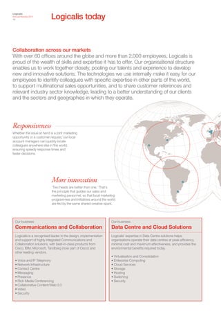 Logicalis today
Logicalis
Annual Review 2011
18




Collaboration across our markets
With over 60 offices around the globe and more than 2,000 employees, Logicalis is
proud of the wealth of skills and expertise it has to offer. Our organisational structure
enables us to work together closely, pooling our talents and experience to develop
new and innovative solutions. The technologies we use internally make it easy for our
employees to identify colleagues with specific expertise in other parts of the world,
to support multinational sales opportunities, and to share customer references and
relevant industry sector knowledge, leading to a better understanding of our clients
and the sectors and geographies in which they operate.




Responsiveness
Whether the issue at hand is a joint marketing
opportunity or a customer request, our local
account managers can quickly locate
colleagues anywhere else in the world,
ensuring speedy response times and
faster decisions.




                            More innovation
                            ‘Two heads are better than one.’ That’s
                            the principle that guides our sales and
                            marketing personnel, so that local marketing
                            programmes and initiatives around the world
                            are fed by the same shared creative spark.




  Our business                                                       Our business
  Communications and Collaboration                                   Data Centre and Cloud Solutions
  Logicalis is a recognised leader in the design, implementation     Logicalis’ expertise in Data Centre solutions helps
  and support of highly integrated Communications and                organisations operate their data centres at peak efficiency,
  Collaboration solutions, with best-in-class products from          minimal cost and maximum effectiveness, and provides the
  Cisco, IBM, Microsoft, Tandberg (now part of Cisco) and            environmental benefits required today.
  other leading vendors.
                                                                     • Virtualisation and Consolidation
  • Voice and IP Telephony                                           • Enterprise Computing
  • Network Infrastructure                                           • Cloud Services
  • Contact Centre                                                   • Storage
  • Messaging                                                        • Hosting
  • Presence                                                         • Switching
  • Rich Media Conferencing                                          • Security
  • Collaborative Content/Web 2.0
  • Video
  • Security
 