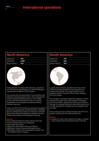 International operations
Logicalis
Annual Review 2011
20




  North America                                                   South America
  Headcount /          540                                        Headcount /           730
  Customers /          2,280                                      Customers /           840
  Group revenue /      34%                                        Group revenue /       28%




  Headquartered in Farmington Hills, Michigan, Logicalis US       Logicalis’ South American operation has its main offices
  has more than 20 regional offices and over 500 employees        in São Paulo (Brazil) and Buenos Aires (Argentina) and
  supporting the full spectrum of ICT solutions.                  employs over 700 staff. The company also has a local
                                                                  presence in Bolivia, Colombia, Chile, Ecuador, Paraguay,
  The company has a strong portfolio of communications and        Peru and Uruguay.
  enterprise computing solutions which, when combined with
  industry-leading partnerships with Cisco, HP and IBM,           The company is the largest independent integrator for Cisco
  provide customers with powerful choices and solutions.          throughout the region and a major supplier to the leading
  Augmentation of its Enterprise Cloud Services offering          telecoms providers. Logicalis South America will continue to
  has been a key focus.                                           leverage its recognised expertise in data centre solutions and
                                                                  is rapidly developing its managed services capability across
  Today, over 30% of the company’s employees are engaged in       the region.
  services roles applying their specialist expertise in Managed
  Services, Enterprise Cloud Services, Private Cloud Services,    It has a strong services business employing over 40% of its
  Efficient Data Center/Virtualization/Consolidation Services,    people in technical and consulting services roles.
  Unified Communications and Collaboration Services.
                                                                  Awards
  Awards                                                          • Logicalis won seven Cisco awards for the region, including
  • Cisco National Solution Innovation Partner of the Year          a Cisco Global Award for Enterprise Partner of the Year
  • Cisco Powered Private Cloud designation
  • HP Solution Elite Partner
  • IBM Choice Award North American Excellence
  • IBM Beacon Award Outstanding Storage Solutions
  • IBM Beacon Award in the Outstanding Virtualization and
    Consolidation Solution Category
 