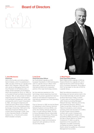 Board of Directors
Logicalis
Annual Review 2011
24




 3                   4

                                  1
                2




1. Jens Montanana                            2. Ian Cook                                   3. Mark Rogers
Chairman                                     Chief Executive Officer                       Chief Operating Officer
Jens is the founder and chief architect      Ian Cook joined Logicalis as CEO,             Mark Rogers joined Logicalis in 2003 as
behind Datatec, which he established in      European Operations in 2003 and became        Finance Director for Logicalis UK, and in
1986, and also Chairman of Logicalis since   CEO of Logicalis Group in March 2007.         2004 he became Chief Financial Officer
March 2007. Between 1989 and 1993,           Since then, Logicalis has become an           (CFO), European Operations. Since March
Jens served as Managing Director and         international brand and a respected           2007, he has taken on the role of COO for
Vice-President of US Robotics (UK), a        partner of the major technology vendors.      Logicalis Group.
wholly owned subsidiary of US Robotics
which was acquired by 3Com. In 1993, he      Ian has extensive experience in the           Mark has extensive experience in the
co-founded US start-up Xedia Corporation     technology industry spanning more than        technology and service sectors both in the
in Boston, MA, an early pioneer of network   25 years. He joined Logicalis from Damovo     UK and internationally. He spent 20 years
switching and one of the market leaders      where he had extensive involvement in         at Racal Electronics/Thales, of which
in IP bandwidth management, which was        international operations as Chief Operating   13 years were at Finance Director level
subsequently sold to Lucent Corporation.     Officer (COO).                                within divisions providing Managed
In 1994, Jens became Chairman and                                                          Network Services, Telecoms and Survey,
Chief Executive Officer (CEO) of Datatec     Prior to Damovo in 1990, Ian led the Board    and Positioning Services. While at
which listed on the Johannesburg Stock       of Cablestream which became Siemens           Thales he was also Chairman of Citylink
Exchange in November 1994 and on the         Network Systems Ltd (now Affiniti), one       Telecommunications, a joint venture
Alternative Investment Market of the         of the UK’s leading network integrators.      company which had secured a £1.2 billion,
London Stock Exchange in 2006. Jens          Over a 10-year period at SNSL, he rose        20-year Private Finance Initiative
is Non-Executive Director of Versatile       to Group Managing Director responsible        contract with London Underground.
Systems, Inc., a Toronto and London          for operations across Europe. Previously,     Also, he has significant mergers and
listed Canadian company.                     he was Sales and Marketing Director           acquisitions (M&A) experience, including
                                             at Case Communications Ltd, a                 the sale of Racal Telecom to Global
                                             manufacturer of data communications           Crossing for £1 billion as well as
                                             equipment with operations in the UK,          experience in the acquisition and
                                             US and Asia Pacific.                          integration of smaller businesses.
                                                                                           He started his finance career with
                                                                                           Revlon where he qualified as a Chartered
                                                                                           Management Accountant.
 