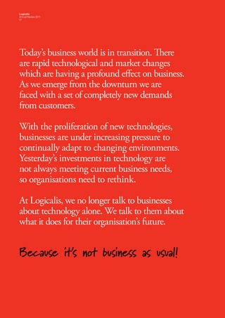 Logicalis
Annual Review 2011
01




Today’s business world is in transition. There
are rapid technological and market changes
which are having a profound effect on business.
As we emerge from the downturn we are
faced with a set of completely new demands
from customers.

With the proliferation of new technologies,
businesses are under increasing pressure to
continually adapt to changing environments.
Yesterday’s investments in technology are
not always meeting current business needs,
so organisations need to rethink.

At Logicalis, we no longer talk to businesses
about technology alone. We talk to them about
what it does for their organisation’s future.


Because it’s not business as usual!
 