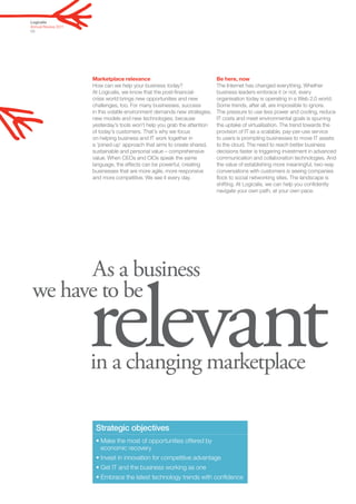 Logicalis
Annual Review 2011
03




                     Marketplace relevance                                  Be here, now
                     How can we help your business today?                   The Internet has changed everything. Whether
                     At Logicalis, we know that the post-financial-         business leaders embrace it or not, every
                     crisis world brings new opportunities and new          organisation today is operating in a Web 2.0 world.
                     challenges, too. For many businesses, success          Some trends, after all, are impossible to ignore.
                     in this volatile environment demands new strategies,   The pressure to use less power and cooling, reduce
                     new models and new technologies, because               IT costs and meet environmental goals is spurring
                     yesterday’s tools won’t help you grab the attention    the uptake of virtualisation. The trend towards the
                     of today’s customers. That’s why we focus              provision of IT as a scalable, pay-per-use service
                     on helping business and IT work together in            to users is prompting businesses to move IT assets
                     a ‘joined-up’ approach that aims to create shared,     to the cloud. The need to reach better business
                     sustainable and personal value – comprehensive         decisions faster is triggering investment in advanced
                     value. When CEOs and CIOs speak the same               communication and collaboration technologies. And
                     language, the effects can be powerful, creating        the value of establishing more meaningful, two-way
                     businesses that are more agile, more responsive        conversations with customers is seeing companies
                     and more competitive. We see it every day.             flock to social networking sites. The landscape is
                                                                            shifting. At Logicalis, we can help you confidently
                                                                            navigate your own path, at your own pace.




       As a business


                     relevant
 we have to be


                     in a changing marketplace

                      Strategic objectives
                      • Make the most of opportunities offered by
                        economic recovery
                      • Invest in innovation for competitive advantage
                      • Get IT and the business working as one
                      • Embrace the latest technology trends with confidence
 
