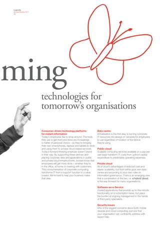 Logicalis
Annual Review 2011
05




ming
                     technologies for
                     tomorrow’s organisations

                     Consumer-driven technology platforms                  Data centre
                     for instant information                               Virtualisation is the first step to turning corporate
                     Today’s employees like to shop around. The tools      IT resources into always-on services for employees
                     they use to get their jobs done are increasingly      to use regardless of location or the device
                     a matter of personal choice – so they’re bringing     they’re using.
                     their own smartphones, laptops and tablets to work
                     and using them to access cloud-based services.        Public cloud
                     Today’s forward-thinking employer doesn’t stand       Scalable computing services available on a pay-per-
                     in their way. By supporting these devices and         use basis transform IT costs from upfront capital
                     placing corporate data and applications in public     expenditure to predictable operating expenses.
                     and private cloud infrastructures, bosses know that
                     employees will get more done – whether they’re        Private cloud
                     in the office, at home or meeting with customers.     All of cloud’s advantages of reduced cost and
                     This consumerisation of corporate computing           elastic scalability, but from within your own data
                     transforms IT from a support function to a value      centre and according to your own rules on
                     creator. We’re here to help your business make        information governance. There is an emerging view
                     that step.                                            that a combination of the two, i.e. a hybrid cloud,
                                                                           is the way forward for many organisations.

                                                                           Software-as-a-Service
                                                                           Hosted applications that provide up-to-the-minute
                                                                           functionality on a subscription basis, but place
                                                                           the burden of ongoing management in the hands
                                                                           of third-party specialists.

                                                                           Security issues
                                                                           One of the biggest concerns about both mobile
                                                                           devices and cloud computing, but one that
                                                                           your organisation can confidently address with
                                                                           expert help.
 