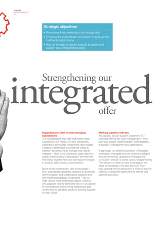 Logicalis
Annual Review 2011
07




                      Strategic objectives
                      • Move away from yesterday’s technology silos
                      • Embrace the sophistication provided by multi-vendor,
                        multi-technology stacks
                      • Rely on the help of proven experts to create and
                        support new integrated solutions




integrated
                     Strengthening our


                                                                             offer
                     Expanding our offer to meet changing                    Working together with you
                     expectations                                            At Logicalis, we can support customers’ ICT
                     The world doesn’t stand still and neither does          solutions with full life-cycle management – from
                     a business’s ICT needs. At many companies,              planning, design, implementation and integration
                     yesterday’s technology investments have created         to support, management and optimisation.
                     a legacy of technology silos that are costly to
                     maintain, burdensome to manage and hard to              In particular, our extensive portfolio of managed
                     integrate – when what businesses really need is a       and hosted managed services includes intelligent
                     stable, streamlined and seamless IT environment         remote monitoring, operational management,
                     that brings together new and existing technologies      co-location and full or partial outsourced partnering.
                     in exciting, value-creating combinations.               This allows our clients to take advantage of the
                                                                             latest technologies in the way that suits them
                     Some of the most exciting new technologies –            best, picking and choosing from a menu of service
                     from sophisticated business analytics to advanced       options, to create the right blend of internal and
                     communication and collaboration solutions and           external resources.
                     slick multimedia delivery on demand – rely on
                     multi-vendor, multi-technology stacks, which is
                     why Logicalis’ clients worldwide rely on our passion
                     for convergence and our long-established data
                     centre skills to get these solutions working together
                     on their behalf.
 