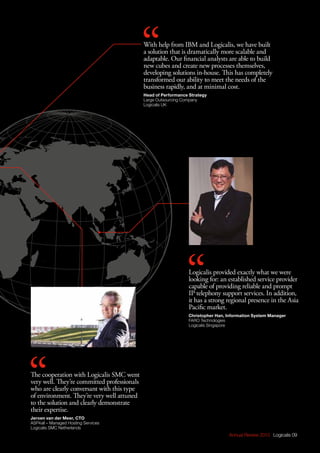 Annual Review 2013 Logicalis 09
The cooperation with Logicalis SMC went
very well. They’re committed professionals
who are clearly conversant with this type
of environment. They’re very well attuned
to the solution and clearly demonstrate
their expertise.
Jeroen van der Meer, CTO
ASP4all – Managed Hosting Services
Logicalis SMC Netherlands
With help from IBM and Logicalis, we have built
a solution that is dramatically more scalable and
adaptable. Our financial analysts are able to build
new cubes and create new processes themselves,
developing solutions in-house. This has completely
transformed our ability to meet the needs of the
business rapidly, and at minimal cost.
Head of Performance Strategy
Large Outsourcing Company
Logicalis UK
Logicalis provided exactly what we were
looking for: an established service provider
capable of providing reliable and prompt
IP telephony support services. In addition,
it has a strong regional presence in the Asia
Pacific market.
Christopher Han, Information System Manager
FARO Technologies
Logicalis Singapore
 