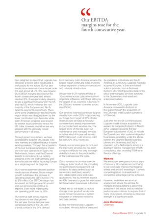 Annual Review 2013 Logicalis 11
“Our EBITDA
margins rose for the
fourth consecutive year.
I am delighted to report that Logicalis has
delivered a record set of results and is
well placed for the future. Our full year
results show revenues rose a respectable
9% and almost all of it, 8%, was organic.
Our EBITDA margins also rose for the
fourth consecutive year and almost
reached 6%. It was particularly pleasing
to see a significant turnaround in the UK
and the US, which make up the vast
majority of the European and North
America segments respectively. There
were some challenges in the Asia Pacific
region which was dragged down by the
lower contribution from Australia, while
Latin America’s progress was slowed
by weaker local currencies versus the
US dollar. However, overall we are very
pleased with the generally robust
performance in all areas.
Through recent acquisitions we have
extended the footprint of Logicalis in to
new markets and added impetus in some
existing markets. Through the acquisition
of the four European operations of 2e2,
we now have operations in Spain, the
Netherlands, Ireland and the Channel
Islands to complement our existing
presence in the UK and Germany, and
from this year we will be reporting Europe
as a single segment for Logicalis.
Our income statement showed positive
results across all areas. Gross margin
growth outstripped the increase in
operating costs and EBITDA rose 17%
to $79 million. Our EBITDA margin has
increased, as both geographic spread
and our services mix continue to
improve. Even more impressively,
our operating profit rose by 28%.
Our revenue split across regions
has shown no real change over
the last year. Europe last year was
comprised mainly of the UK, with
a small portion of the 24% derived
from Germany. Latin America remains the
largest region continuing to be driven by
further expansion of telecommunications
and network infrastructure.
We are now in 24 markets in total: in
10 countries across Latin America from
Argentina to Mexico, with Brazil still by far
the largest, in six countries in Europe, in
the USA and in seven countries across
Asia Pacific.
Our services business continues to grow
steadily from under 20% to approaching
our longer term target of 30% of total
revenues and we have achieved a
consistent and steady improvement
in our product and services mix. The
largest driver of this has been our
maintenance and managed services
activities which this year will exceed
$250 million and could at some point
be over 20% of our revenues.
Overall, our services grew by 14% and
the improving services mix has been
a major contributor not only to margin
stability but also to the predictability
of the business over the cycle.
Cisco remains the dominant vendor
category in our product mix, providing
not just networking equipment but
solutions for data centres (such as
servers and switches), security
and collaborative voice and video
applications. We do, however, expect 
our IBM business to grow this year based
on the acquired businesses in Europe.
Overall we do not expect a radical
change to our product vendor mix
as we remain focused as a system
integrator on enterprise networks
and data centres.
During the financial year, Logicalis
completed two acquisitions to expand
its operations in Australia and South
America. In June 2012, Logicalis Australia
acquired Corpnet, a Brisbane-based
solution provider, from e-Business
Systems Ltd, which provides data centre,
cloud and managed services solutions
to the Queensland mid-sized and
enterprise markets.
In November 2012, Logicalis Latin
America increased its footprint in
the region through the acquisition of
the Colombia and Ecuador operations
of Cibercall.
Just after the end of our financial year,
Logicalis made a major acquisition to
expand its European footprint. In March
2013, Logicalis acquired the four
European subsidiaries of 2e2, to include
the Spanish and Irish systems integration
businesses, operating under the Morse
banner; the Channel Islands business
(Jersey and Guernsey) and 2e2’s
operation in the Netherlands which is a
leading IT service management (ITSM)
consultancy, also providing ITSM-as-a-
Service offerings.
Markets
We are not yet seeing any obvious signs
of recovery. Companies are continuing
to cut costs and improve their balance
sheets and are only investing in IT where
compelling return on investment or
competitive advantage can be achieved.
However, we believe we are in an
environment where the window for
mergers and acquisitions is becoming
attractive in this sector and our relative
performance continues to surpass that of
many of our peers, showing our financial
strength is a significant asset.
Jens Montanana
Chairman
 