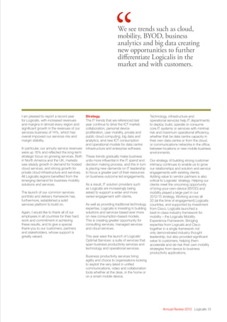 Annual Review 2013 Logicalis 13
We see trends such as cloud,
mobility, BYOD, business
analytics and big data creating
new opportunities to further
differentiate Logicalis in the
market and with customers.
“
I am pleased to report a record year
for Logicalis, with increased revenues
and margins in almost every region and
significant growth in the revenues of our
services business of 14%, which has
overall improved our services mix and
margin stability.
In particular, our annuity service revenues
were up 16% and reflected the long-term
strategic focus on growing services. Both
in North America and the UK, markets
saw steady growth in demand for hosted
cloud services, and strong growth for
private cloud infrastructure and services.
All Logicalis regions benefited from the
emerging demand for business mobility
solutions and services.
The launch of our common services
portfolio and delivery framework has,
furthermore, established a solid
services platform to build on.
Again, I would like to thank all of our
employees in all countries for their hard
work and commitment in achieving
these results, and to give a special
thank-you to our customers, partners
and stakeholders, whose support is
greatly valued.
Strategy
The IT trends that we referenced last
year continue to drive the ICT market:
collaboration, personal device
proliferation, user mobility, private and
public cloud computing, big data and
analytics, and new ICT consumption
and operational models for data centre
infrastructure and enterprise software.
These trends gradually make business
units more influential in the IT spend and
decision making process, and this in turn
is placing new demands on IT leadership
to focus a greater part of their resources
on business-outcome led engagements.
As a result, IT solution providers such
as Logicalis are increasingly being
asked to support a wider and more
varied engagement with clients.
As well as providing traditional technology
expertise, Logicalis is investing in building
solutions and services based ever more
on new consumption-based models.
This is creating greater opportunity for
consulting services, managed services
and cloud services.
This year sees the launch of Logicalis’
Optimal Services: a suite of services that
span business productivity services and
technology and operational services.
Business productivity services bring
agility and choice to organisations looking
to exploit the very latest in unified
communications, video and collaboration
tools whether at the desk, in the home or
on a smart mobile device.
Technology, infrastructure and
operational services help IT departments
to deploy, build, operate or consume
core IT systems or services with minimal
risk and maximum operational efficiency,
whether that be data centre capacity in
their own data centre or from the cloud,
or communications networks in the office,
between locations or new mobile business
environments.
Our strategy of building strong customer
intimacy continues to enable us to grow
our relationships and solution and service
engagements with existing clients.
Adding value to vendor partners is also
critical to Logicalis’ strategy. Helping our
clients meet the oncoming opportunity
of bring-your-own-device (BYOD) and
mobility played a large part in our
2012/13 strategy. Working across all
20 (at the time of engagement) Logicalis
countries, and supported by investment
from Cisco, Logicalis launched a
best-in-class industry framework for
mobility – the Logicalis Mobility
Experience Framework. Bringing
expertise from Logicalis and Cisco
together in a single framework not
only demonstrated industry thought
leadership, but also provided significant
value to customers, helping them
accelerate and de-risk their own mobility
strategies from device to business
productivity applications.
 