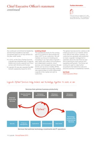 14 Logicalis Annual Review 2013
Chief Executive Officer’s statement
continued
Further information
Find out more on pages 16-17 with
our Insight article: The Changing ICT
World and Services Transformation
Our continued commitment to leadership
and technical excellence has been
recognised again by our key vendors for
the year under review:
•	 In 2013, at the Cisco Partner Summit,
Logicalis was presented with14 regional,
theatre and country awards from Cisco
across Latin America and Europe.
•	 Logicalis US was also awarded the IBM
Growth Leadership Award for 2012.
Looking ahead
The operational priority for the coming
year is to continue to demonstrate the
value of ICT to our customers. We will
maintain our focus on investing and
innovating in our main areas of growth –
data centre and unified communications
and collaboration solutions, cloud
services, and managed services. We see
trends such as cloud, mobility, BYOD,
business analytics and big data creating
new opportunities to further differentiate
Logicalis in the market and with its
customers.
The global macroeconomic outlook is still
mixed and some of our markets will be
more difficult than others, however, our
customers are generally well-positioned
to invest. Logicalis’ management is
optimistic about the next financial year
and is planning for both revenue and
operating profit growth. The Group will
continue to seek to make further
acquisitions that extend its scale and
services business in established markets.
Ian Cook
Chief Executive Officer
Business
Productivity
Services
Services that optimise business productivity
Logicalis Optimal Services bring business and technology together to work as one
Services that optimise technology investments and IT operations
Technology,
Infrastructure
 Operational
Services
Business Mobility
Services
Security
IT Service
Management
Applications Communications Data Centre
Workspace
Communications
Workspace
Collaboration
Workspace
Virtualisation
OptimalTM
 