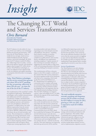 16 Logicalis Annual Review 2013
Insight
The Changing ICT World
and Services Transformation
Chris Barnard
Associate Vice President
European Telecommunications
and Networking, IDC EMEA
The ICT industry is in the midst of a ‘once
every 20-25 years’ shift to a new technology
platform for growth and innovation – IDC
terms this the Third Platform – built on
mobile devices and apps, cloud services,
mobile broadband networks, big data
analytics, and social technologies. By 2020,
when the ICT industry reaches $5 trillion –
$1.7 trillion larger than it is today – at least
80% of the industry’s growth, and enterprises’
highest-value leverage of IT, will be driven
by these Third Platform technologies, as
well as an explosion of new solutions built
on the new platform and rapidly expanding
consumption of all of the above in emerging
markets.
Today, Third Platform technologies
and the services around them generate
only about 20% of all IT spending,
but they are growing, collectively, at
about 18% per year – six times the
rate of the rest of the IT industry.
This transformation of the overall ICT market
has significant implications. Third Platform
technologies, such as unified communications
and collaboration (UCC), datacenter
virtualization, mobility, and cloud-based
solutions, change the way enterprises interact
with employees, partners, and customers.
A new wave of employees, referred to as
Generation Y or digital natives, has vastly
different requirements from the current
enterprise standards around bring-your-
own-device (BYOD), collaboration, working
from home, the use of social networks, and
security. These developments, in addition to
on-going cost-cutting requirements, mean
that virtualization efforts and data center
consolidation will increase as enterprises
move to cloud computing solutions. Unified
communication and convergence efforts
will gain pace among organizations while
was followed by improving security on the
network (39%). In previous years security
has been the top priority. A key reason for
this was the indication elsewhere in the 2013
survey that the current network is struggling
to cope with the Third Platform demands –
for example over 85% of companies that had
implemented Cloud solutions had to consider
upgrading the network in some form or other.
Services Transformation
The Third Platform is not only reshaping
enterprise infrastructures and the role of
the CIO. It is also changing the market for
network-related services and the role of services
companies, including the way they interact
with enterprises. It demands a shift away from
technology-led point solutions to business-
outcome-led solutions. Players in this space
have to adapt in order to remain competitive
in the future: the Second Platform approach of
box shifting and limited services attach is not
going to be good enough. IDC sees a bright
future for Services companies that embrace
this next-generation services approach.
The total worldwide enterprise
network consulting and integration
services (NCIS) market accounted
for $25.5 billion in revenue for 2012,
growing at 5.4% over 2011, and
is expected to reach $27.4 billion
in 2013.
The network continues to remain core to IT
strategy and network-based initiatives will
grow in importance. This market, which
is intimately tied to enterprise network
infrastructure growth, will grow over the
forecast period to $35.4 billion by 2017,
for a CAGR of 6.8%. These integration
activities include labour-intensive services
such as implementation, migration, security
increasing numbers and types of devices
requesting access to the enterprise network
will proliferate. New devices – including
those related to machine-to-machine
communications – will bring greater
complexity in traffic patterns, more security
threats, and different user requirements,
including compliance. Copious amounts of
data traversing over networks will grow at
staggering rates and the ability to make sense
of the ever-increasing information will become
a growing challenge for enterprise customers.
This transformation will have a dramatic
impact on the CIO: it implies a world out of
the control of the CIO, at least compared to
the strictly regulated worlds of the mainframe
and client-server computing, which made
up the First and Second Platforms of
ICT. Requirements are exploding, ICT
cornerstones such as compute and storage
are commoditizing, connectivity demands
are increasing, and line of business leaders
are chipping away at the hegemony that the
CIO enjoyed around technology decisions.
Thus the CIO’s challenge is to compress,
contract, refine and simplify the ICT on offer,
effectively the opposite of the trends feeding
the Third Platform.
This challenge calls for a network-centric
view, as the network becomes one of the few
areas where the CIO can exert control and
address the new requirements. It is interesting
to note that this approach was demonstrated
in IDC’s annual EMEA Enterprise
Communications Survey for 2013, which
has revealed that for European CIOs updating
network infrastructure is now the most
important priority. Overall in Europe 46% of
respondents indicated that ‘upgrading existing
infrastructure and increasing bandwidth’
was a priority this year – and this was the top
selection. Next most important was improving
data back-up and recovery (41%), and that
 