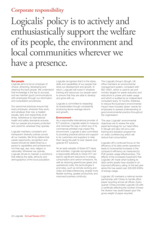 24 Logicalis Annual Review 2013
Corporate responsibility
Logicalis’ policy is to actively and
enthusiastically support the welfare
of its people, the environment and
local communities wherever we
have a presence.
Our people
Logicalis aims to be an employer of
choice; attracting, developing and
retaining the best people. We understand
that knowledge is the key to success
and we maintain good communications
with employees through our information
and consultation procedures.
Our personnel practices ensure that
every employee, wherever they work,
and whatever their role, is treated
equally, fairly and respectfully at all
times. Adherence to international
health and safety standards ensures
that our people are properly protected
and cared for, wherever they operate.
Logicalis maintains consistent and
transparent diversity policies across
all our markets. We firmly believe that
career opportunity, recognition and
reward should be determined by a
person’s capabilities and achievement,
not their age, sex, race, religion or
nationality. Wherever we operate,
Logicalis strives to maintain a workforce
that reflects the skills, ethnicity and
demographics of the local population.
Logicalis recognises that it is the ideas,
skills and capabilities of our people that
drive our development and growth. In
return, Logicalis will invest in whatever
training and resources our people need
to ensure that they are able to develop
and grow with us.
Logicalis is committed to rewarding
its shareholders though consistently
producing above-average returns
and growth.
Environment
As a responsible international provider of
ICT solutions, Logicalis seeks to measure
and minimise the way in which any of its
commercial activities may impact the
environment. Logicalis is also committed
to providing practical advice and support
to its customers and suppliers to help
them along the path to ever cleaner and
greener ICT solutions.
As an early adopter of Green ICT ideas
and activities, Logicalis recognises that
a responsible attitude to Green ICT can
lead to significant reductions in energy
consumption and carbon emissions. As
well as reducing greenhouse gases and
operational costs, the technologies it
promotes, such as remote working and
video and teleconferencing, enable more
flexible working, greater productivity and
improved business continuity.
The Logicalis Group’s Slough, UK
office maintains an environmental
management system, compliant with
ISO 14001, which is used to set and
monitor targets for waste reduction and
reductions in power and water usage
and which is audited by an independent
consultant every 12 months. Initiatives
to reduce the business’s environmental
impact have included ‘green’ events for
employees to spread understanding of
good environmental practice throughout
the organisation.
This year, Logicalis’ environmental
objectives are to review the solar
panel technology for our head office
in Slough and also roll out a user
training and adoption programme
on video conferencing which will
reduce fuel consumption.
Logicalis UK’s continued focus on the
efficiency of its data centre operations
leads to incremental increases in the
company’s efficiency as measured by
PUE (power usage effectiveness). The
effects of the increased investment that
Logicalis UK made when building its
data centre assets have resulted in an
improved efficiency rating. In the last year
alone this has saved over 300,000 KWhs
of energy usage.
Logicalis US maintains a national vendor
partnership with Cintas to handle office
paper recycling across all offices. Every
quarter Cintas provides Logicalis US with
a certificate reflecting the number of trees
the division has saved based upon the
gross weight of paper recycled.
 