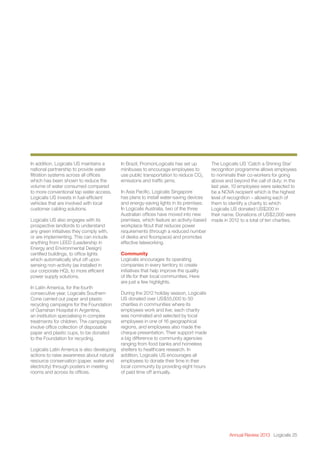 Annual Review 2013 Logicalis 25
In addition, Logicalis US maintains a
national partnership to provide water
filtration systems across all offices
which has been shown to reduce the
volume of water consumed compared
to more conventional tap water access.
Logicalis US invests in fuel-efficient
vehicles that are involved with local
customer cabling solutions.
Logicalis US also engages with its
prospective landlords to understand
any green initiatives they comply with,
or are implementing. This can include
anything from LEED (Leadership in
Energy and Environmental Design)
certified buildings, to office lights
which automatically shut off upon
sensing non-activity (as installed in
our corporate HQ), to more efficient
power supply solutions.
In Latin America, for the fourth
consecutive year, Logicalis Southern
Cone carried out paper and plastic
recycling campaigns for the Foundation
of Garrahan Hospital in Argentina,
an institution specialising in complex
treatments for children. The campaigns
involve office collection of disposable
paper and plastic cups, to be donated
to the Foundation for recycling.
Logicalis Latin America is also developing
actions to raise awareness about natural
resource conservation (paper, water and
electricity) through posters in meeting
rooms and across its offices.
In Brazil, PromonLogicalis has set up
minibuses to encourage employees to
use public transportation to reduce CO2
emissions and traffic jams.
In Asia Pacific, Logicalis Singapore
has plans to install water-saving devices
and energy-saving lights in its premises.
In Logicalis Australia, two of the three
Australian offices have moved into new
premises, which feature an activity-based
workplace fitout that reduces power
requirements (through a reduced number
of desks and floorspace) and promotes
effective teleworking.
Community
Logicalis encourages its operating
companies in every territory to create
initiatives that help improve the quality
of life for their local communities. Here
are just a few highlights.
During the 2012 holiday season, Logicalis
US donated over US$55,000 to 50
charities in communities where its
employees work and live; each charity
was nominated and selected by local
employees in one of 16 geographical
regions, and employees also made the
cheque presentation. Their support made
a big difference to community agencies
ranging from food banks and homeless
shelters to healthcare research. In
addition, Logicalis US encourages all
employees to donate their time in their
local community by providing eight hours
of paid time off annually.
The Logicalis US ‘Catch a Shining Star’
recognition programme allows employees
to nominate their co-workers for going
above and beyond the call of duty; in the
last year, 10 employees were selected to
be a NOVA recipient which is the highest
level of recognition – allowing each of
them to identify a charity to which
Logicalis US donated US$200 in
their name. Donations of US$2,000 were
made in 2012 to a total of ten charities.
 
