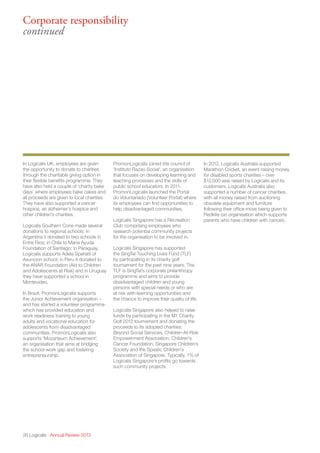 In Logicalis UK, employees are given
the opportunity to donate to charities
through the charitable giving option in
their flexible benefits programme. They
have also held a couple of ‘charity bake
days’ where employees bake cakes and
all proceeds are given to local charities.
They have also supported a cancer
hospice, an alzheimer’s hospice and
other children’s charities.
Logicalis Southern Cone made several
donations to regional schools: in
Argentina it donated to two schools in
Entre Rios; in Chile to Maria Ayuda
Foundation of Santiago; in Paraguay,
Logicalis supports Adela Speratti of
Asuncion school; in Peru it donated to
the ANAR Foundation (Aid to Children
and Adolescents at Risk) and in Uruguay
they have supported a school in
Montevideo.
In Brazil, PromonLogicalis supports
the Junior Achievement organisation –
and has started a volunteer programme
which has provided education and
work readiness training to young
adults and vocational education for
adolescents from disadvantaged
communities. PromonLogicalis also
supports ‘Mozarteum Achievement’,
an organisation that aims at bridging
the school-work gap and fostering
entrepreneurship.
PromonLogicalis joined the council of
‘Instituto Razao Social’, an organisation
that focuses on developing learning and
teaching processes and the skills of
public school educators. In 2011,
PromonLogicalis launched the Portal
do Voluntariado (Volunteer Portal) where
its employees can find opportunities to
help disadvantaged communities.
Logicalis Singapore has a Recreation
Club comprising employees who
research potential community projects
for the organisation to be involved in.
Logicalis Singapore has supported
the SingTel Touching Lives Fund (TLF)
by participating in its charity golf
tournament for the past nine years. The
TLF is SingTel’s corporate philanthropy
programme and aims to provide
disadvantaged children and young
persons with special needs or who are
at risk with learning opportunities and
the chance to improve their quality of life.
Logicalis Singapore also helped to raise
funds by participating in the M1 Charity
Golf 2012 tournament and donating the
proceeds to its adopted charities:
Beyond Social Services, Children-At-Risk
Empowerment Association, Children’s
Cancer Foundation, Singapore Children’s
Society and the Spastic Children’s
Association of Singapore. Typically, 1% of
Logicalis Singapore’s profits go towards
such community projects.
In 2012, Logicalis Australia supported
Marathon Cricket, an event raising money
for disabled sports charities – over
$12,000 was raised by Logicalis and its
customers. Logicalis Australia also
supported a number of cancer charities,
with all money raised from auctioning
obsolete equipment and furniture
following their office move being given to
Redkite (an organisation which supports
parents who have children with cancer).
26 Logicalis Annual Review 2013
Corporate responsibility
continued
 