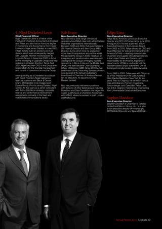 Annual Review 2013 Logicalis 29
4. Nigel Drakeford-Lewis
Chief Financial Officer
Nigel Drakeford-Lewis is a Fellow of the
Institute of Chartered Accountants in England
and Wales and also has an honours degree
in Economics and Accountancy from Exeter
University. Nigel joined Datatec in June 2000,
initially to help build an advisory services
division which was subsequently merged
with Logicalis. He then moved across to
Logicalis Group in November 2000 to focus
on the reshaping of Logicalis Group and help
redefine its strategic direction. Since April
2001, Nigel has been CFO of the Group with
responsibility for the financial management
and control of operations across the Group.
After qualifying as a Chartered Accountant
with Grant Thornton, Nigel held senior
financial positions with Black  Decker,
Grand Metropolitan (now Diageo) and
Dixons Group. Prior to joining Datatec, Nigel
worked for five years as a senior consultant
with Arthur D Little on strategy, corporate
finance and performance improvement
assignments, primarily in the fixed and
mobile telecommunications sector.
Rob Evans
Non-Executive Director
Rob has held a wide range of financial,
operational and MA roles both within Datatec
and other organisations internationally.
Between 1996 and 2000, Rob was Datatec’s
UK Finance Director and then Group MA
Director, during which time he worked on
more than 20 acquisitions around the world.
He rejoined the Group in 2008, initially as an
integration and transformation executive with
oversight of the Group’s emerging markets
operations in Africa, India and the Middle East
(AIME). He then became Chief Operating
Officer of Westcon AIME. Since 2010 he has
been Head of the Consulting Services division,
is on several of the Group’s subsidiary
boards and is Chairman of Analysys Mason.
On 1st May 2012, he became CFO for
Datatec Limited.
Rob has previously held senior positions
with divisions of other listed groups including
Proudfoot and Data Translation. He began his
career qualifying as a Chartered Accountant
with KPMG, where he worked in both London
and Melbourne.
Felipe Lima
Non-Executive Director
Felipe Alceu Amoroso Lima is an Executive
Director and CFO of Promon since June 2010.
In August 2011 he was appointed a Non-
Executive Director of the Logicalis Board.
From 2005 to 2010, Felipe served as CFO and
Board Member for Votorantim Cement North
America (VCNA) – a leading manufacturer
of cement and supplier of building materials
in the United States and Canada, with
responsibility for the finance, legal and IT
departments. VCNA is a subsidiary of the
Brazilian-based Grupo Votorantim, one of
the largest conglomerates in Latin America.
From 1996 to 2005, Felipe was with Citigroup,
as a Vice President for the Latin America
Debt Capital Markets in New York for six
years. Prior to Citigroup he served in various
roles at Unibanco, Promon Engenharia,
Schlumberger, and Caterpillar. Felipe Lima
has a B.S. degree in Mechanical Engineering
from Universidade Estadual de Campinas.
Stephen Davidson
Non-Executive Director
Stephen Davidson is Chairman of Datatec
Limited and Mecom Group plc. He is also
a non-executive director of Inmarsat plc,
EBT Mobile China plc and Weare2020 plc.
 