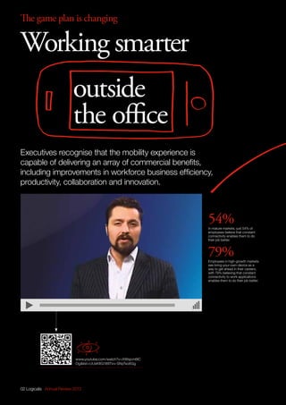 The game plan is changing
54%In mature markets, just 54% of
employees believe that constant
connectivity enables them to do
their job better.
79%Employees in high-growth markets
see bring-your-own-device as a
way to get ahead in their careers,
with 79% believing that constant
connectivity to work applications
enables them to do their job better.
02 Logicalis Annual Review 2013
Working smarter
outside
the office
www.youtube.com/watch?v=XWsjcm6lC
Oglist=UUsKItG189Tivv-SNyTxo6Gg
Executives recognise that the mobility experience is
capable of delivering an array of commercial benefits,
including improvements in workforce business efficiency,
productivity, collaboration and innovation.
 