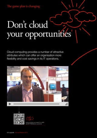 04 Logicalis Annual Review 2013
Cloud computing provides a number of attractive
attributes which can offer an organisation more
flexibility and cost savings in its IT operations.
Don’t cloud
your opportunities
www.youtube.com/watch?v=hWS
wZotDYTMfeature=youtu.be
The game plan is changing
 