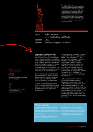 Annual Review 2013 Logicalis 05
The Statue of Liberty
The Statue of Liberty is a colossal neoclassical
sculpture on Liberty Island in New York Harbor,
designed by Frédéric Bartholdi and dedicated
on 28th October, 1886. The statue, a gift to the
United States from the people of France, is of
a robed female figure representing Libertas,
the Roman goddess of freedom, who bears
a torch and a tabula ansata upon which is
inscribed the date of the American Declaration
of Independence, July 4, 1776. A broken chain
lies at her feet. The statue is an icon of freedom
and of the United States: a welcoming signal
to arriving immigrants.
Further information
Logicalis can help you determine the best
strategy for utilising cloud computing in your
organisation and our professional services
team can develop and execute a plan to meet
your goals.
Our Enterprise Cloud is an integrated cloud
solution that offers unprecedented flexibility
in capacity, ownership and services.
It provides a highly secure, multi-tenant
environment where we can build solutions
for a single organisation, or for communities
of like-minded organisations. It can remain
relatively exclusive, or scale to hundreds of
customers as the cloud market takes off.
Why Logicalis?
http://www.us.logicalis.com/microsites/
cloud-computing.aspx
Read the case study for Health
Care DataWorks at
http://tinyurl.com/nkzqfbf
Health Care DataWorks (HCD)
It’s hard to avoid the obvious buzz
around cloud computing. Almost every
vendor has applied the term to anything
and everything imaginable. During recent
times there has been some debate over
the level of adoption beyond the startup
scene, specifically within the larger
‘enterprise class’ of companies, but the
majority of US businesses are now using
some form of cloud computing for IT.
Many businesses across all industries
are experiencing the benefits of cloud
adoption, including faster development
cycles, and quicker time-to-market
products resulting in increased sales.
Logicalis is supporting organisations
across many industries in harnessing the
potential benefits of cloud computing,
both from private, and hybrid cloud
environments.
A leading provider of business intelligence
solutions for healthcare organisations,
Health Care DataWorks(HCD) has
partnered with Logicalis to implement
its advanced healthcare analytics
and business intelligence solution
for healthcare systems, hosting their
software as a service (SaaS) on the
Logicalis Enterprise Cloud platform.
This is just one example of Logicalis
partnering with an Independent Software
Vendor (ISV) to jointly develop an
innovative business model that includes
cloud services.
As businesses face the economic
uncertainties of the future whilst
recognising that continued investment
in IT enables business innovation, many
business leaders are looking for new
ways to service their IT needs. They need
to drive efficiency in service delivery and
establish a predictable cost base. Cloud
services respond to these imperatives
by offering an alternative to owning and
operating some or all of an organisation’s
IT services.
Client:	 Mike Ostrander
	 CTO Health Care DataWorks
Location: 	 USA
Solution:	 Business Analytics-as-a-Service
 