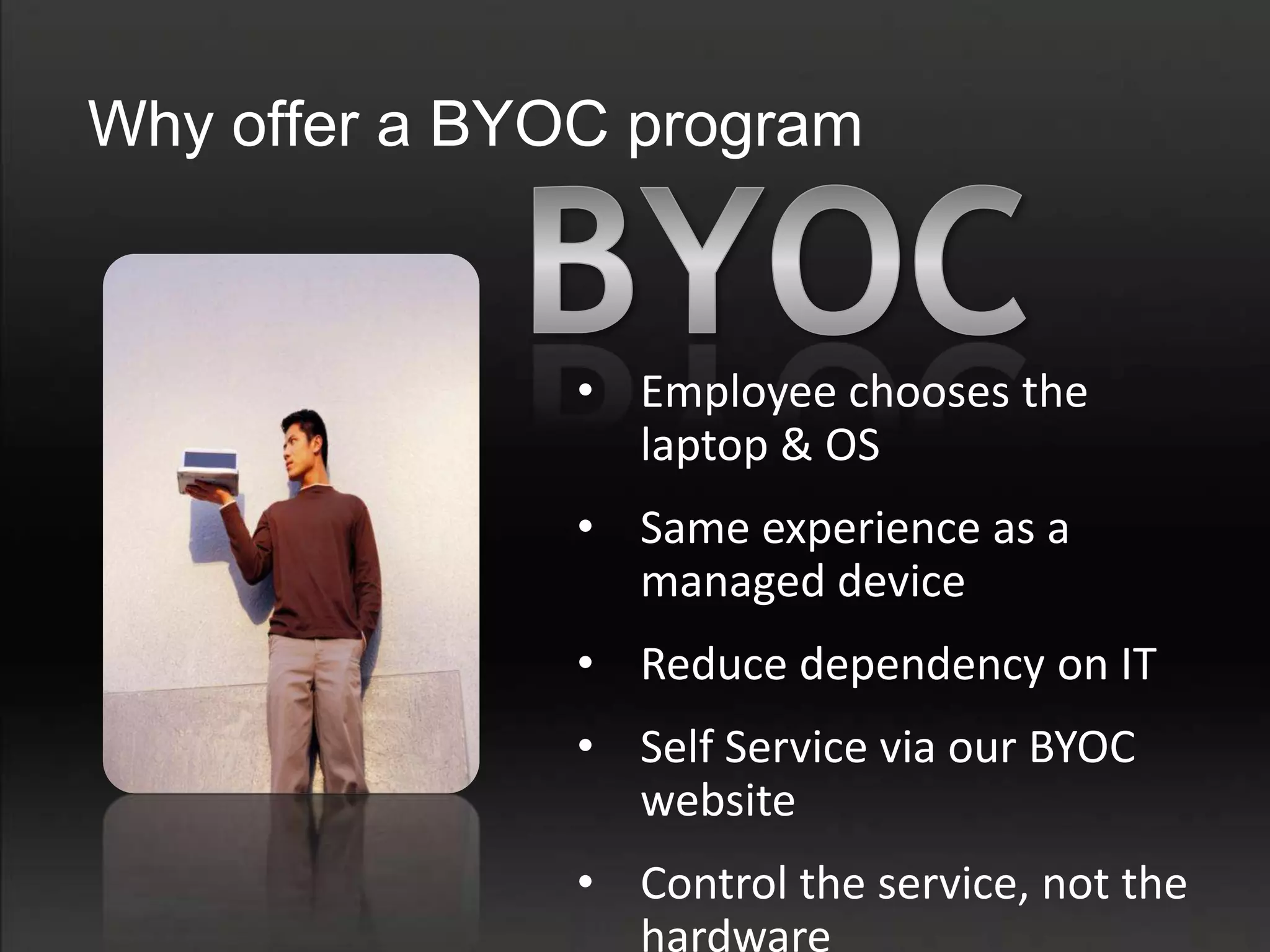 Why offer a BYOC program



               • Employee chooses the
                 laptop & OS
               • Same experience as a
                 managed device
               • Reduce dependency on IT
               • Self Service via our BYOC
                 website
               • Control the service, not the
                 hardware
 