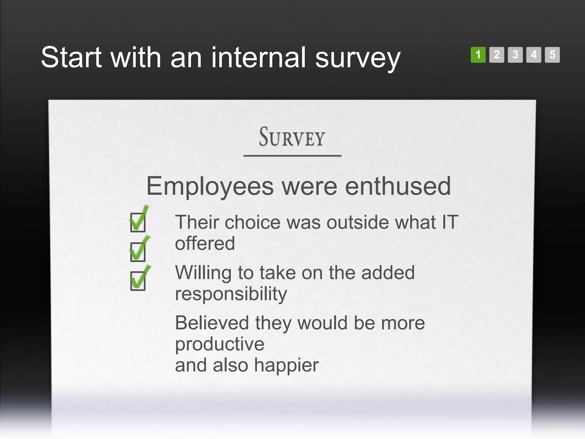 Start with an internal survey                 1   2   3   4   5




       Employees were enthused
       Employees were enthused
           Their choice was outside what IT
          Their choice was outside what IT
           offered
          offered
           Willing to take on the added
          Willing to take on the added
           responsibility
          responsibility
           Believed they would be more
          Believed they would be more
           productive
          productive
           and also happier
          and also happier
 