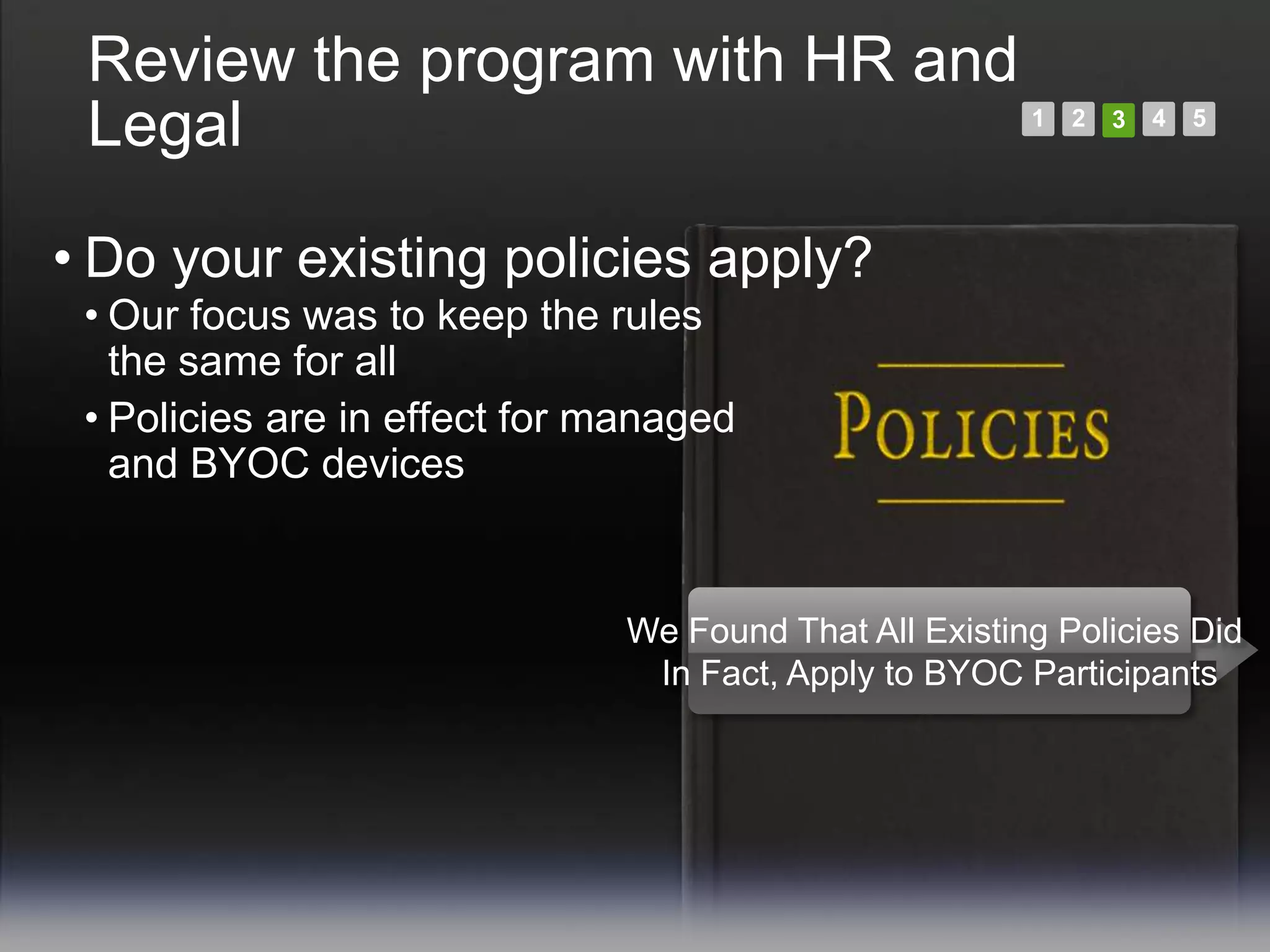 Review the program with HR and
 Legal                                                 1   2   3   4   5




• Do your existing policies apply?
 • Our focus was to keep the rules
   the same for all
 • Policies are in effect for managed
   and BYOC devices


                              We Found That All Existing Policies Did
                               In Fact, Apply to BYOC Participants
 