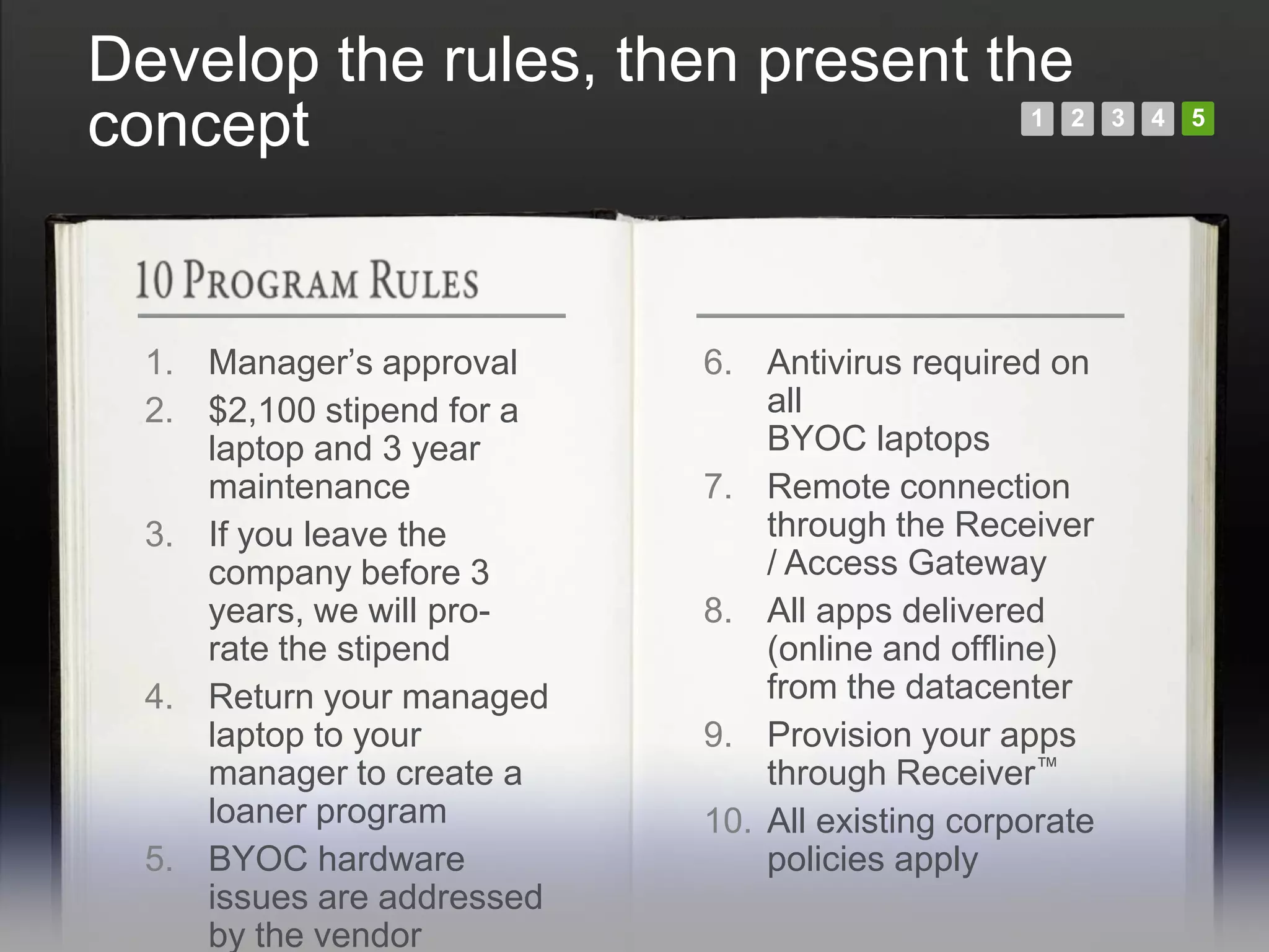 Develop the rules, then present the
concept                                          1   2   3   4   5




  1. Manager’s approval     6. Antivirus required on
  2. $2,100 stipend for a       all
     laptop and 3 year          BYOC laptops
     maintenance            7. Remote connection
  3. If you leave the           through the Receiver
     company before 3           / Access Gateway
     years, we will pro-    8. All apps delivered
     rate the stipend           (online and offline)
  4. Return your managed        from the datacenter
     laptop to your         9. Provision your apps
     manager to create a        through Receiver™
     loaner program         10. All existing corporate
  5. BYOC hardware              policies apply
     issues are addressed
     by the vendor
 