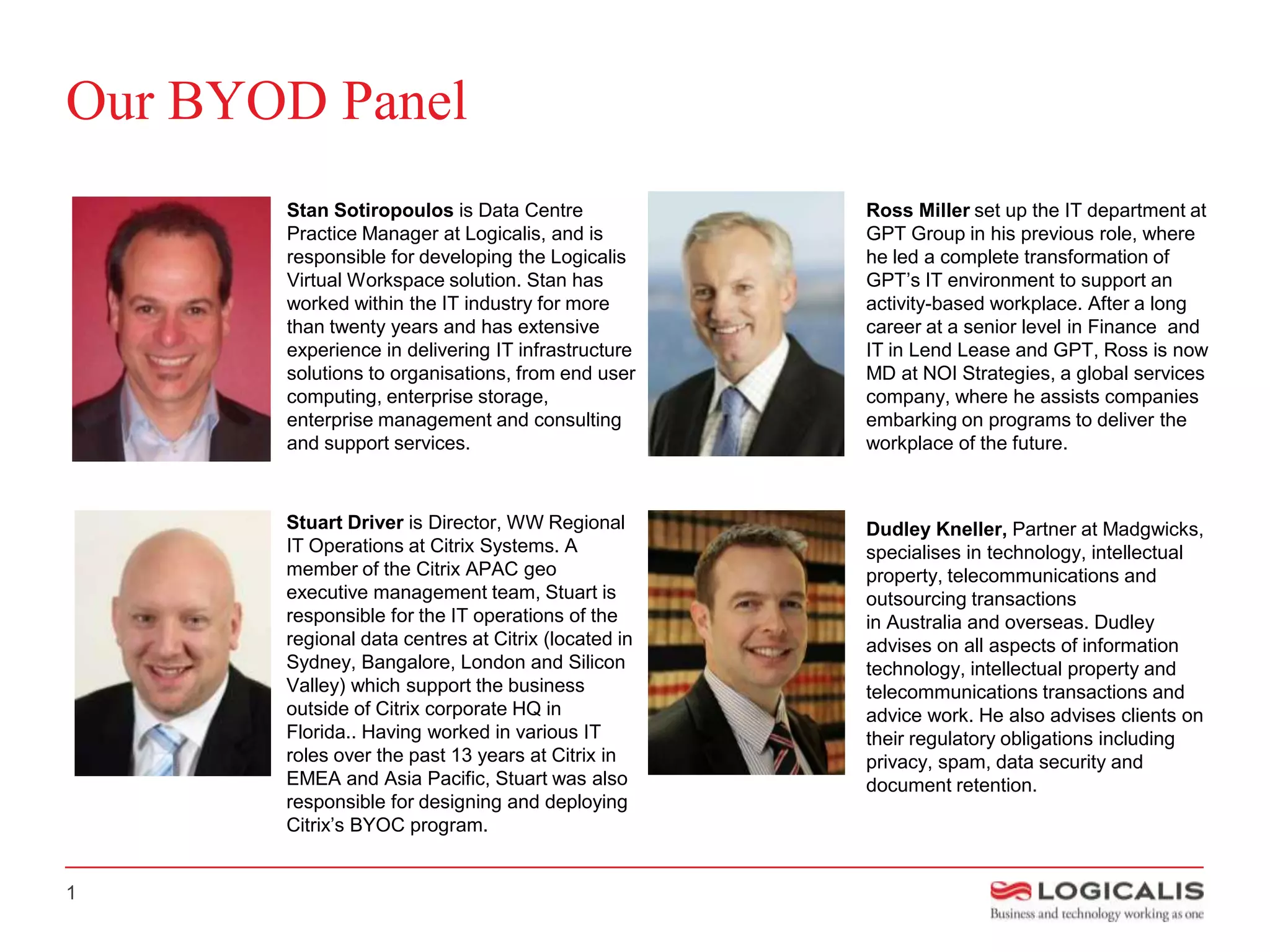 Our BYOD Panel
       Stan Sotiropoulos is Data Centre              Ross Miller set up the IT department at
       Practice Manager at Logicalis, and is         GPT Group in his previous role, where
       responsible for developing the Logicalis      he led a complete transformation of
       Virtual Workspace solution. Stan has          GPT’s IT environment to support an
       worked within the IT industry for more        activity-based workplace. After a long
       than twenty years and has extensive           career at a senior level in Finance and
       experience in delivering IT infrastructure    IT in Lend Lease and GPT, Ross is now
       solutions to organisations, from end user     MD at NOI Strategies, a global services
       computing, enterprise storage,                company, where he assists companies
       enterprise management and consulting          embarking on programs to deliver the
       and support services.                         workplace of the future.



       Stuart Driver is Director, WW Regional        Dudley Kneller, Partner at Madgwicks,
       IT Operations at Citrix Systems. A            specialises in technology, intellectual
       member of the Citrix APAC geo                 property, telecommunications and
       executive management team, Stuart is          outsourcing transactions
       responsible for the IT operations of the      in Australia and overseas. Dudley
       regional data centres at Citrix (located in   advises on all aspects of information
       Sydney, Bangalore, London and Silicon         technology, intellectual property and
       Valley) which support the business            telecommunications transactions and
       outside of Citrix corporate HQ in             advice work. He also advises clients on
       Florida.. Having worked in various IT         their regulatory obligations including
       roles over the past 13 years at Citrix in     privacy, spam, data security and
       EMEA and Asia Pacific, Stuart was also        document retention.
       responsible for designing and deploying
       Citrix’s BYOC program.


1
 