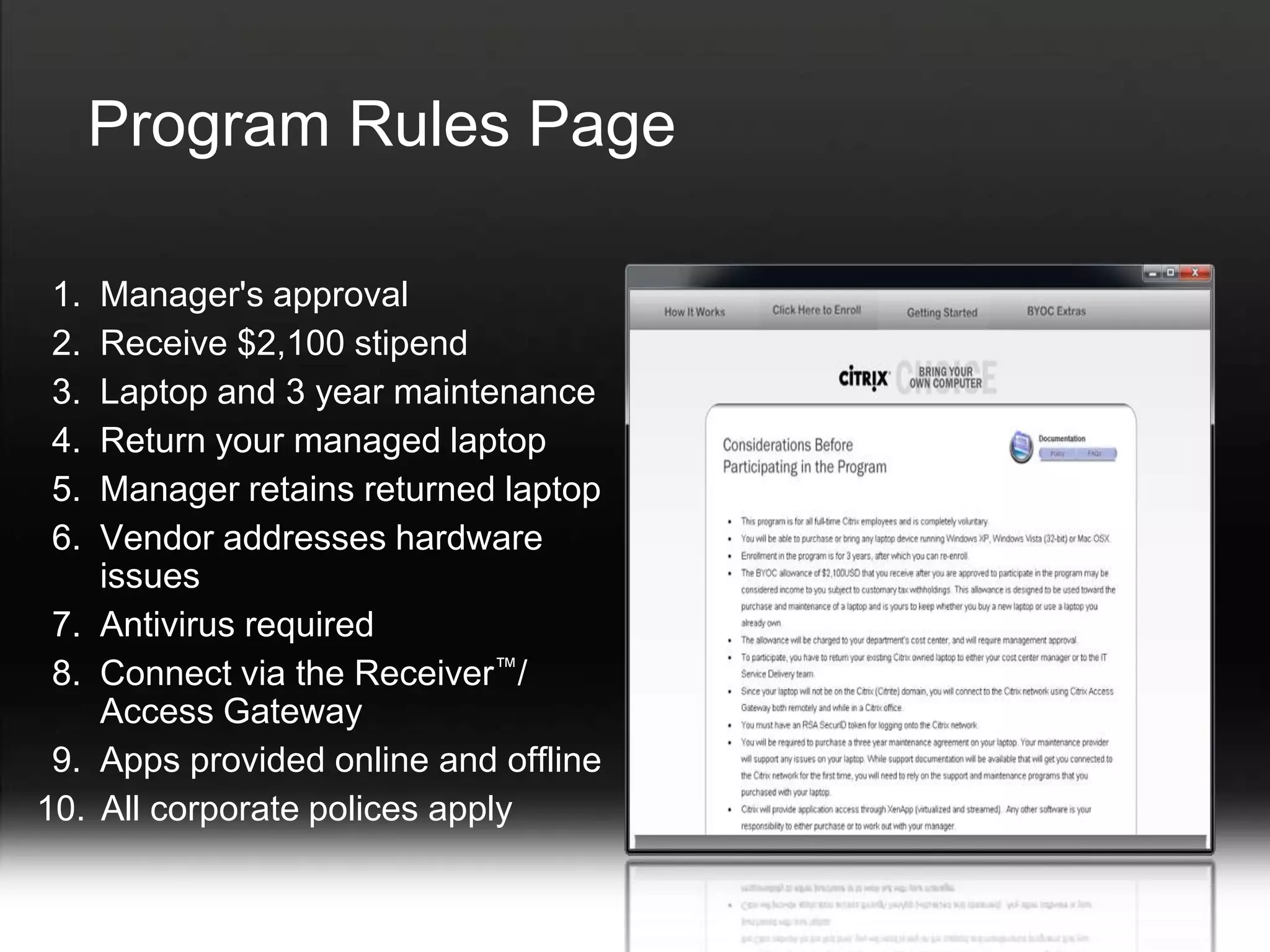 Program Rules Page

1.    Manager's approval
2.    Receive $2,100 stipend
3.    Laptop and 3 year maintenance
4.    Return your managed laptop
5.    Manager retains returned laptop
6.    Vendor addresses hardware
      issues
7.    Antivirus required
8.    Connect via the Receiver™/
      Access Gateway
 9.   Apps provided online and offline
10.   All corporate polices apply
 
