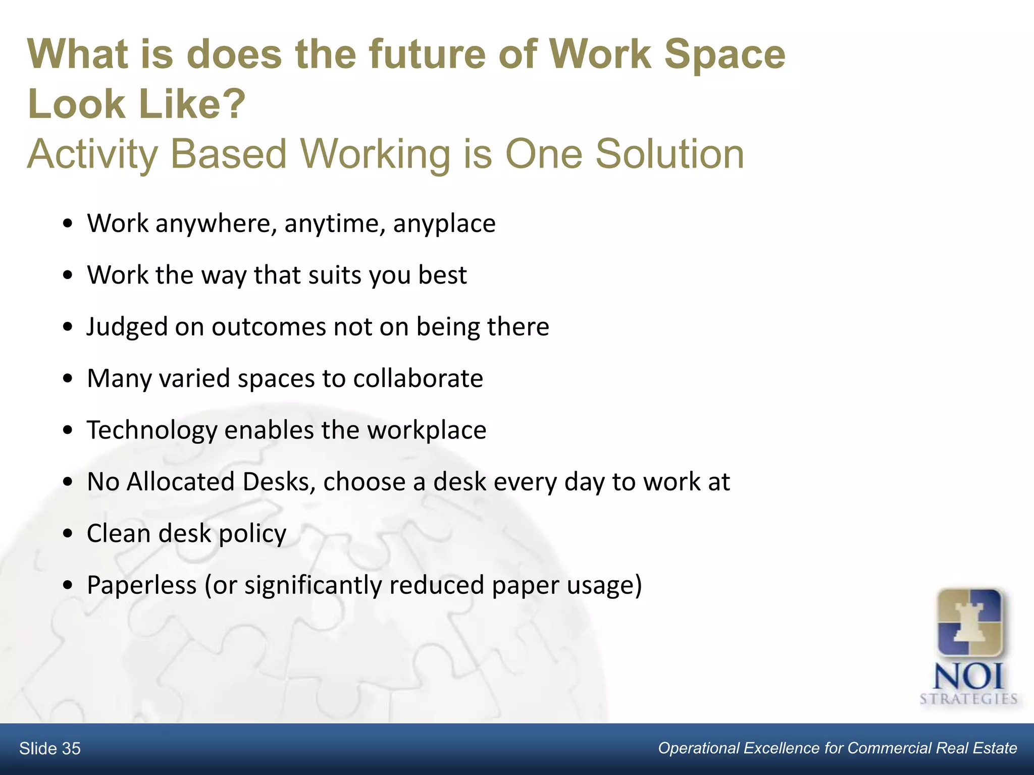 What is does the future of Work Space
Look Like?
Activity Based Working is One Solution
     • Work anywhere, anytime, anyplace
     • Work the way that suits you best
     • Judged on outcomes not on being there
     • Many varied spaces to collaborate
     • Technology enables the workplace
     • No Allocated Desks, choose a desk every day to work at
     • Clean desk policy
     • Paperless (or significantly reduced paper usage)




Slide 35                                                  Operational Excellence for Commercial Real Estate
 