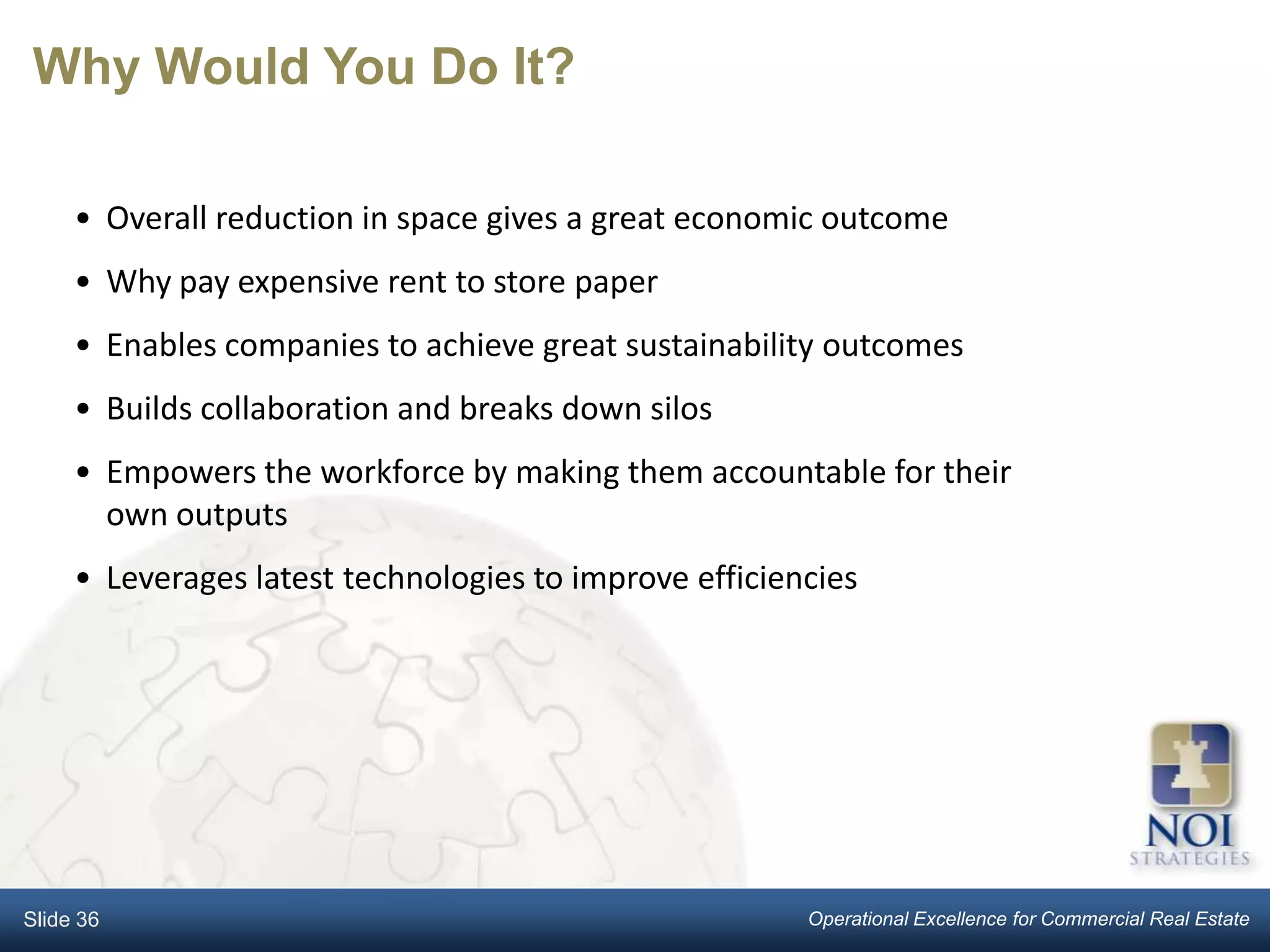 Why Would You Do It?

     • Overall reduction in space gives a great economic outcome
     • Why pay expensive rent to store paper
     • Enables companies to achieve great sustainability outcomes
     • Builds collaboration and breaks down silos
     • Empowers the workforce by making them accountable for their
       own outputs
     • Leverages latest technologies to improve efficiencies




Slide 36                                                Operational Excellence for Commercial Real Estate
 