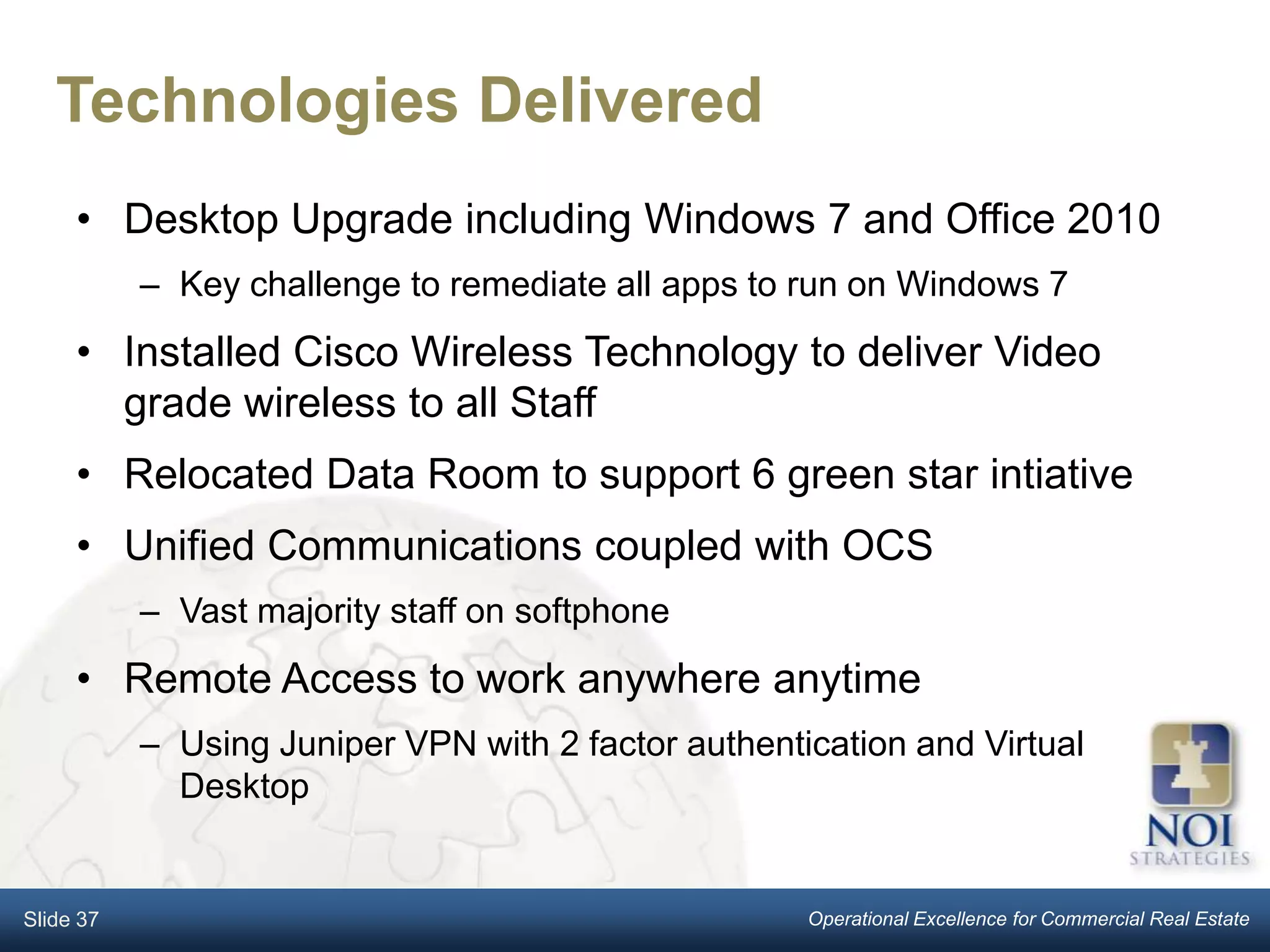 Technologies Delivered
     • Desktop Upgrade including Windows 7 and Office 2010
           – Key challenge to remediate all apps to run on Windows 7
     • Installed Cisco Wireless Technology to deliver Video
       grade wireless to all Staff
     • Relocated Data Room to support 6 green star intiative
     • Unified Communications coupled with OCS
           – Vast majority staff on softphone
     • Remote Access to work anywhere anytime
           – Using Juniper VPN with 2 factor authentication and Virtual
             Desktop


Slide 37                                             Operational Excellence for Commercial Real Estate
 