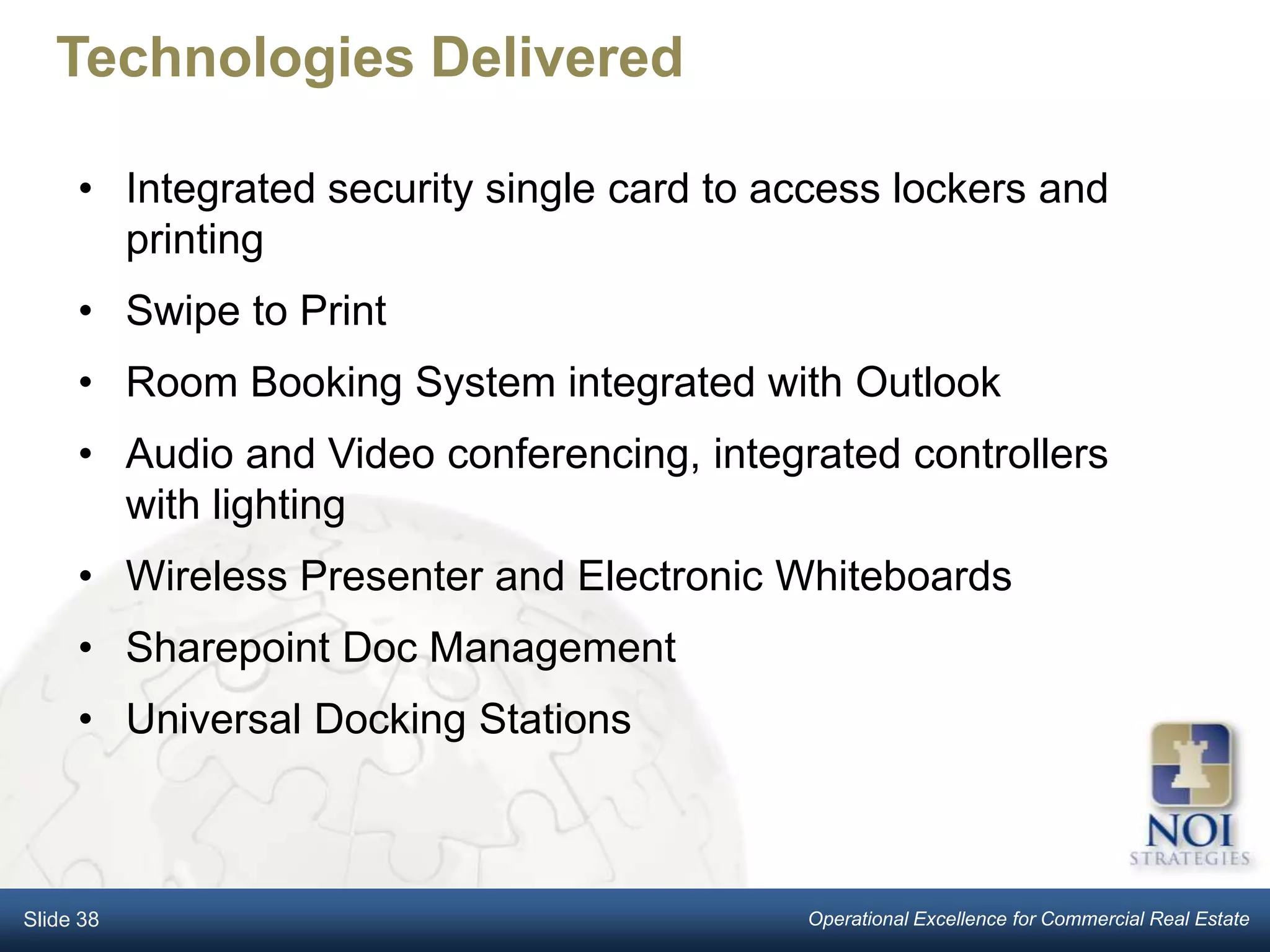 Technologies Delivered

     • Integrated security single card to access lockers and
       printing
     • Swipe to Print
     • Room Booking System integrated with Outlook
     • Audio and Video conferencing, integrated controllers
       with lighting
     • Wireless Presenter and Electronic Whiteboards
     • Sharepoint Doc Management
     • Universal Docking Stations



Slide 38                                   Operational Excellence for Commercial Real Estate
 