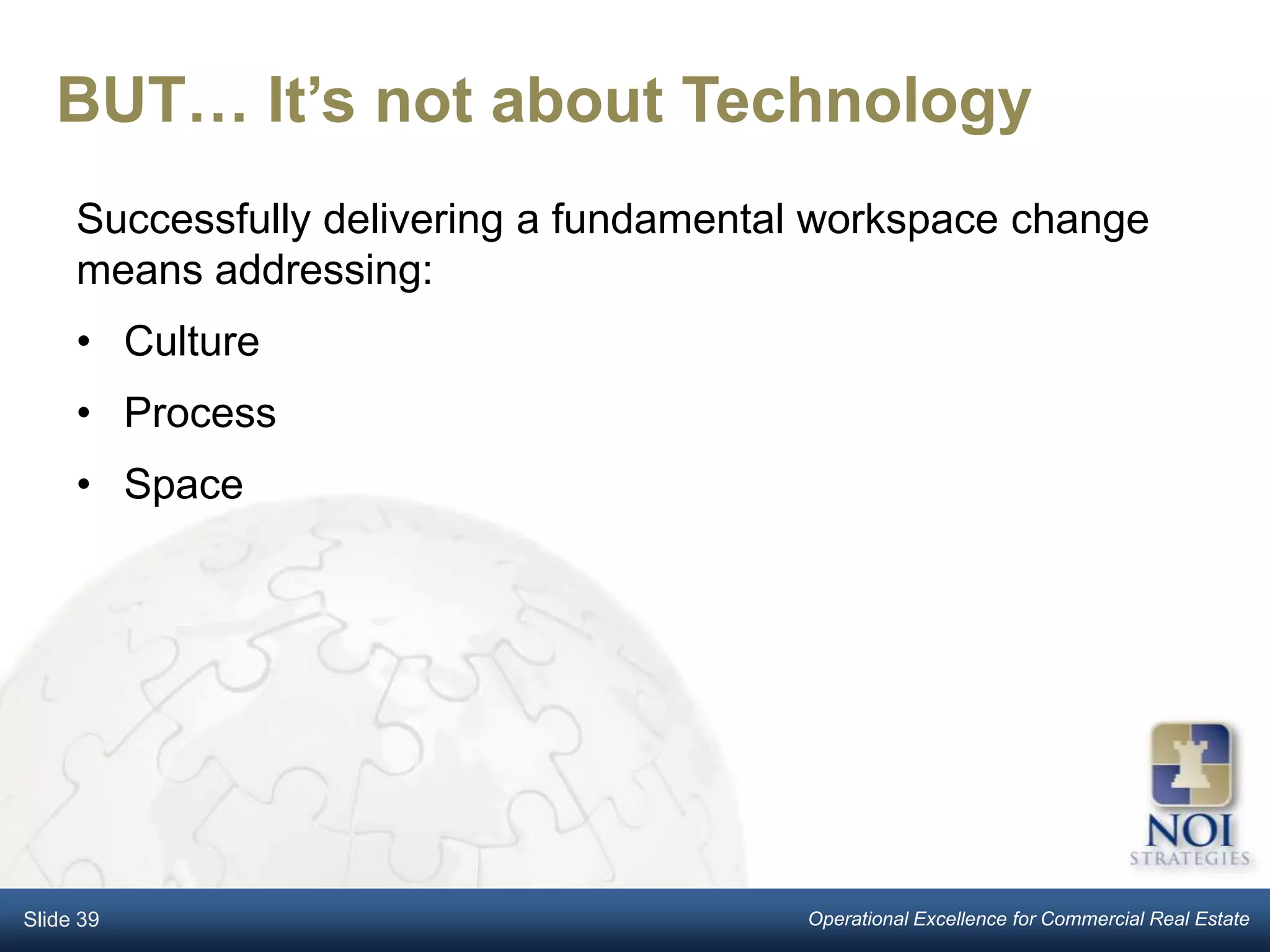 BUT… It’s not about Technology
     Successfully delivering a fundamental workspace change
     means addressing:
     • Culture
     • Process
     • Space




Slide 39                                 Operational Excellence for Commercial Real Estate
 