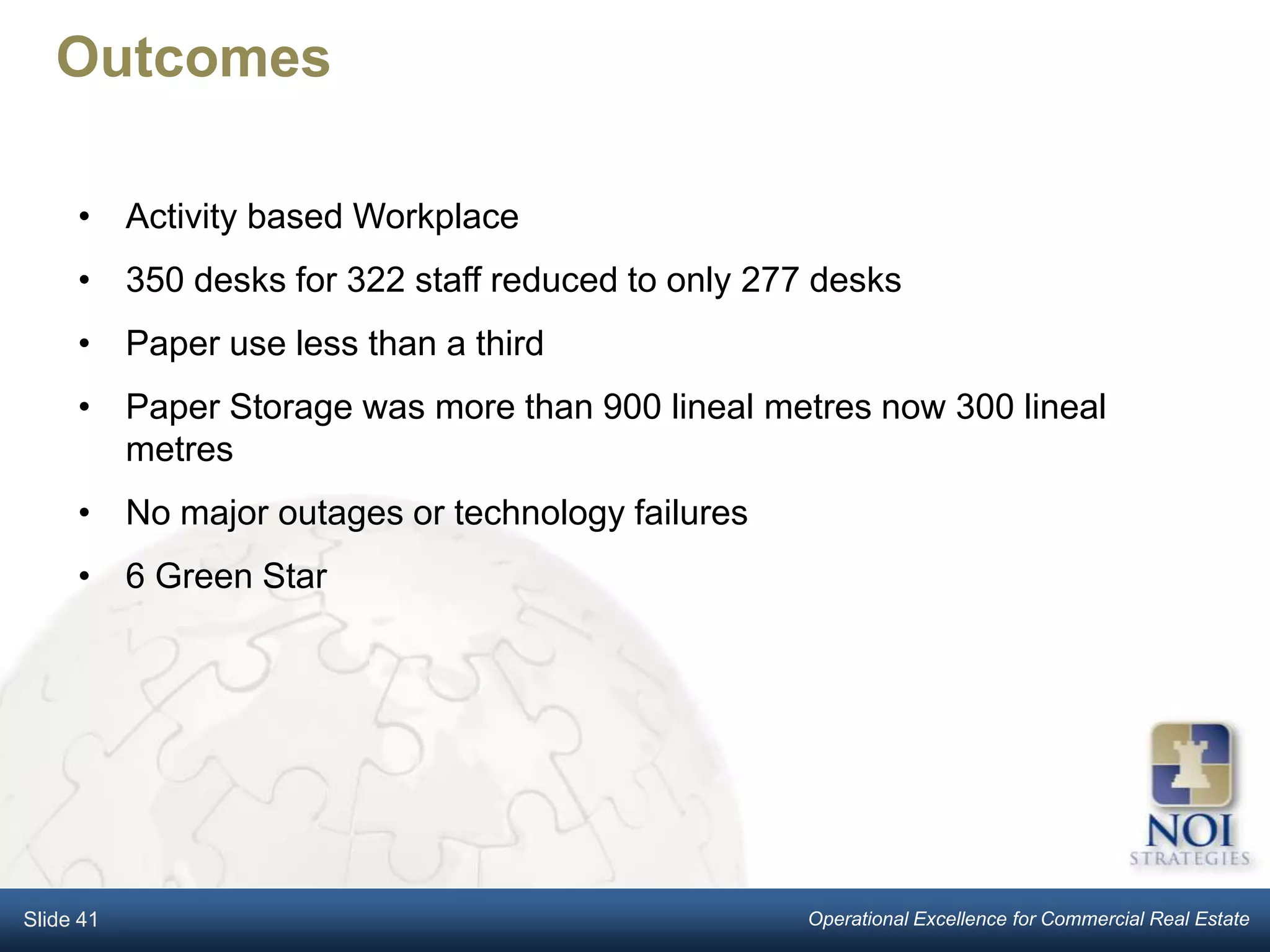Outcomes

     • Activity based Workplace
     • 350 desks for 322 staff reduced to only 277 desks
     • Paper use less than a third
     • Paper Storage was more than 900 lineal metres now 300 lineal
       metres
     • No major outages or technology failures
     • 6 Green Star




Slide 41                                          Operational Excellence for Commercial Real Estate
 