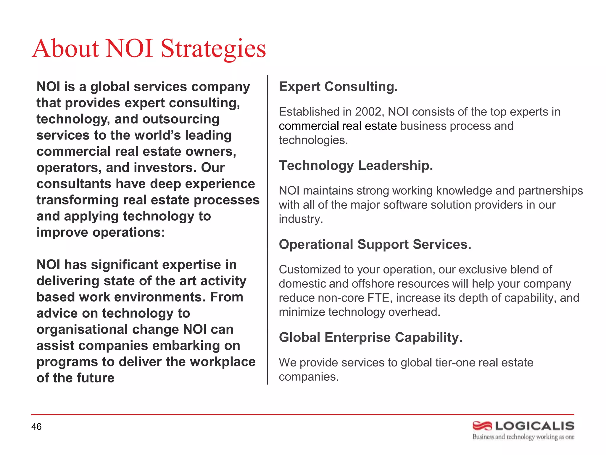 About NOI Strategies
NOI is a global services company       Expert Consulting.
that provides expert consulting,
                                       Established in 2002, NOI consists of the top experts in
technology, and outsourcing            commercial real estate business process and
services to the world’s leading        technologies.
commercial real estate owners,
operators, and investors. Our          Technology Leadership.
consultants have deep experience       NOI maintains strong working knowledge and partnerships
transforming real estate processes     with all of the major software solution providers in our
and applying technology to             industry.
improve operations:
                                       Operational Support Services.
NOI has significant expertise in       Customized to your operation, our exclusive blend of
delivering state of the art activity   domestic and offshore resources will help your company
based work environments. From          reduce non-core FTE, increase its depth of capability, and
advice on technology to                minimize technology overhead.
organisational change NOI can
                                       Global Enterprise Capability.
assist companies embarking on
programs to deliver the workplace      We provide services to global tier-one real estate
of the future                          companies.



46
 